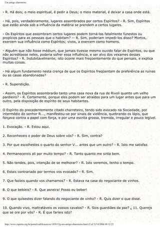 Um antigo charreteiro
- R. Há dois; o meio espiritual, é pedir a Deus; o meio material, é deixar a casa onde está.
- Há, pois, verdadeiramente, lugares assombrados por certos Espíritos? - R. Sim, Espíritos
que estão ainda sob a influência da matéria se prendem a certos lugares.
- Os Espíritos que assombram certos lugares podem torná-los fatalmente funestos ou
propícios para as pessoas que o habitam? -- R. Sim, poderiam impedi-los disso? Mortos,
exercem sua influência como Espíritos; vivos, a exercem como homens.
- Alguém que não fosse médium, que jamais tivesse mesmo ouvido falar de Espíritos, ou que
não acreditasse neles, poderia sofrer essa influência, e ser alvo dos vexames desses
Espíritos? - R. Indubitavelmente; isto ocorre mais freqüentemente do que pensais, e explica
muitas coisas.
- Há algum fundamento nesta crença de que os Espíritos freqüentam de preferência as ruínas
ou as casas abandonadas?
- R. Superstição.
- Assim, os Espíritos assombrarão tanto uma casa nova da rua de Rivoli quanto um velho
pardieiro? - R. Certamente, porque eles podem ser atraídos para um lugar antes que para um
outro, pela disposição de espírito de seus habitantes.
O Espírito do precedentemente citado charreteiro, tendo sido evocado na Sociedade, por
intermédio do senhor R..., manifestou-se por sinais de violência, quebrando os lápis, que
forçava contra o papel com força, e por uma escrita grossa, tremida, irregular e pouco legível.
1. Evocação. - R. Estou aqui.
2. Reconheceis o poder de Deus sobre vós? - R. Sim, contra?
3. Por que escolhestes o quarto do senhor V... antes que um outro? - R. Isto me satisfaz.
4. Permanecereis ali por muito tempo? - R. Tanto quanto me sinta bem.
5. Não tendes, pois, intenção de se melhorar? - R. Isto veremos, tenho o tempo.
6. Estais contrariado por termos vos evocado? - R. Sim.
7. Que fazíeis quando vos chamamos? - R. Estava na casa do negociante de vinhos.
8. O que bebíeis? - R. Que asneira! Posso eu beber!
9. O que quisestes dizer falando do negociante de vinho? - R. Quis dizer o que disse.
10. Quando vivo, maltratáveis os vossos cavalos? - R. Sois guardiães da paz? k 11. Querejs
que se ore por vós? - R. É que faríeis isto?
http://www.espirito.org.br/portal/codificacao/re/1859/12g-um-antigo-charreteiro.html (2 of 3)7/4/2004 09:12:23
 