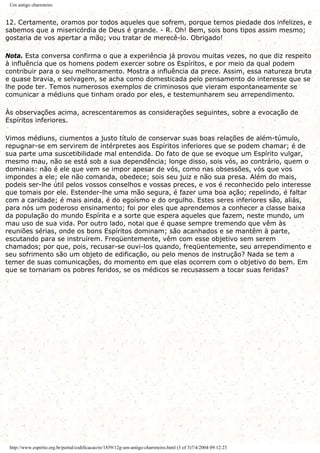 Um antigo charreteiro
12. Certamente, oramos por todos aqueles que sofrem, porque temos piedade dos infelizes, e
sabemos que a misericórdia de Deus é grande. - R. Oh! Bem, sois bons tipos assim mesmo;
gostaria de vos apertar a mão; vou tratar de merecê-lo. Obrigado!
Nota. Esta conversa confirma o que a experiência já provou muitas vezes, no que diz respeito
à influência que os homens podem exercer sobre os Espíritos, e por meio da qual podem
contribuir para o seu melhoramento. Mostra a influência da prece. Assim, essa natureza bruta
e quase bravia, e selvagem, se acha como domesticada pelo pensamento do interesse que se
lhe pode ter. Temos numerosos exemplos de criminosos que vieram espontaneamente se
comunicar a médiuns que tinham orado por eles, e testemunharem seu arrependimento.
Às observações acima, acrescentaremos as considerações seguintes, sobre a evocação de
Espíritos inferiores.
Vimos médiuns, ciumentos a justo título de conservar suas boas relações de além-túmulo,
repugnar-se em servirem de intérpretes aos Espíritos inferiores que se podem chamar; é de
sua parte uma suscetibilidade mal entendida. Do fato de que se evoque um Espírito vulgar,
mesmo mau, não se está sob a sua dependência; longe disso, sois vós, ao contrário, quem o
dominais: não é ele que vem se impor apesar de vós, como nas obsessões, vós que vos
impondes a ele; ele não comanda, obedece; sois seu juiz e não sua presa. Além do mais,
podeis ser-lhe útil pelos vossos conselhos e vossas preces, e vos é reconhecido pelo interesse
que tomais por ele. Estender-lhe uma mão segura, é fazer uma boa ação; repelindo, é faltar
com a caridade; é mais ainda, é do egoísmo e do orgulho. Estes seres inferiores são, aliás,
para nós um poderoso ensinamento; foi por eles que aprendemos a conhecer a classe baixa
da população do mundo Espírita e a sorte que espera aqueles que fazem, neste mundo, um
mau uso de sua vida. Por outro lado, notai que é quase sempre tremendo que vêm às
reuniões sérias, onde os bons Espíritos dominam; são acanhados e se mantêm à parte,
escutando para se instruírem. Freqüentemente, vêm com esse objetivo sem serem
chamados; por que, pois, recusar-se ouvi-los quando, freqüentemente, seu arrependimento e
seu sofrimento são um objeto de edificação, ou pelo menos de instrução? Nada se tem a
temer de suas comunicações, do momento em que elas ocorrem com o objetivo do bem. Em
que se tornariam os pobres feridos, se os médicos se recusassem a tocar suas feridas?
http://www.espirito.org.br/portal/codificacao/re/1859/12g-um-antigo-charreteiro.html (3 of 3)7/4/2004 09:12:23
 