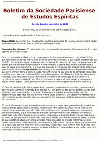 Boletim da Sociedade Parisiense de Estudos Espíritas
Boletim da Sociedade Parisiense
de Estudos Espíritas
Revista Espírita, dezembro de 1859
Sexta-feira, 30 de setembro de 1859 (Sessão geral).
Leitura da ata da sessão do dia 23 de setembro.
Apresentação do senhor S..., negociante, cavaleiro da Legião de Honra, como membro titular.
Adiamento da admissão para a próxima sessão particular.
Comunicações diversas: 1º Leitura de uma comunicação espontânea feita ao senhor R..., pelo
Espírito do doutor Olivier.
Esta comunicação notável sob um duplo ponto de vista o melhoramento moral do Espírito,
que reconhece cada vez mais o erro de suas opiniões terrestres, e que agora compreende sua
posição; em segundo lugar, o fato de sua reencarnação próxima, da qual começa a sentir os
efeitos por uma primeira perturbação, o que confirma a teoria dada sobre a maneira pela
qual se opera esse fenômeno, e a fase que precede a reencarna cão propriamente dita. Esta
perturbação resulta do laço fluídico que começa a se estabelecer entre o Espírito e o corpo
que deve animar, toma a comunicação mais difícil que no seu estado de completa liberdade;
o médium escreve com mais lentidão, sua mão é pesada; as idéias dos Espíritos são menos
límpidas. Esta perturbação, que vai sempre crescendo da concepção ao nascimento, é
completa na aproximação do seu último momento, e não se dissipa senão gradualmente
algum tempo depois. (Será publicada com as outras comunicações do mesmo Espírito.)
2º Fato de manifestação física espontânea, ocorrido recentemente em Paris, numa casa do
bairro Saint-Germain, e narrada pelo senhor A... Um piano se fez ouvir, durante vários dias
seguidos, sem que ninguém o tocasse. Todas as precauções foram tomadas para se
assegurar que esse fato não era devido a uma causa acidental. Um sacerdote interrogado a
este respeito, pensa que isto pode ser uma alma em pena que reclama assistência e deseja
se comunicar.
3º Homicídio cometido por uma criança de sete anos e meio, com premeditação e todas as
circunstâncias agravantes. Este fato, narrado por vários jornais, prova nessa criança um
instinto assassino inato que não pôde nele se desenvolver pela educação, nem pelo meio
onde se encontra, e que não pode se explicar senão por um estado anterior à existência
atual. São Luís, interrogado a este respeito, respondeu: o Espírito desta criança está quase
no início de seu período humano; não teve ainda senão duas encarnações na Terra, e antes
de sua existência atual, pertencia às tribos mais atrasadas do mundo marítimo. Ele quis
nascer num mundo mais avançado, na esperança dele mesmo avançar. À pergunta de saber
se a educação poderia modificar essa natureza, respondeu: Isto é difícil, mas se pode; seria
preciso grandes precauções, cercá-lo de boas influências, desenvolver a sua razão, mas há a
temer que não faça tudo ao contrário.
http://www.espirito.org.br/portal/codificacao/re/1859/12h-boletim.html (1 of 10)7/4/2004 09:12:25
 