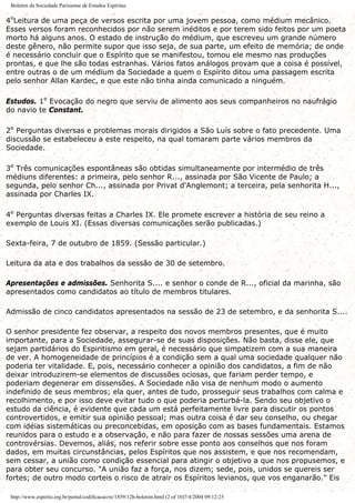 Boletim da Sociedade Parisiense de Estudos Espíritas
4ºLeitura de uma peça de versos escrita por uma jovem pessoa, como médium mecânico.
Esses versos foram reconhecidos por não serem inéditos e por terem sido feitos por um poeta
morto há alguns anos. O estado de instrução do médium, que escreveu um grande número
deste gênero, não permite supor que isso seja, de sua parte, um efeito de memória; de onde
é necessário concluir que o Espírito que se manifestou, tomou ele mesmo nas produções
prontas, e que lhe são todas estranhas. Vários fatos análogos provam que a coisa é possível,
entre outras o de um médium da Sociedade a quem o Espírito ditou uma passagem escrita
pelo senhor Allan Kardec, e que este não tinha ainda comunicado a ninguém.
Estudos. 1º Evocação do negro que serviu de alimento aos seus companheiros no naufrágio
do navio te Constant.
2º Perguntas diversas e problemas morais dirigidos a São Luís sobre o fato precedente. Uma
discussão se estabeleceu a este respeito, na qual tomaram parte vários membros da
Sociedade.
3º Três comunicações espontâneas são obtidas simultaneamente por intermédio de três
médiuns diferentes: a primeira, pelo senhor R..., assinada por São Vicente de Paulo; a
segunda, pelo senhor Ch..., assinada por Privat d'Anglemont; a terceira, pela senhorita H...,
assinada por Charles IX.
4º Perguntas diversas feitas a Charles IX. Ele promete escrever a história de seu reino a
exemplo de Louis XI. (Essas diversas comunicações serão publicadas.)
Sexta-feira, 7 de outubro de 1859. (Sessão particular.)
Leitura da ata e dos trabalhos da sessão de 30 de setembro.
Apresentações e admissões. Senhorita S.... e senhor o conde de R..., oficial da marinha, são
apresentados como candidatos ao título de membros titulares.
Admissão de cinco candidatos apresentados na sessão de 23 de setembro, e da senhorita S....
O senhor presidente fez observar, a respeito dos novos membros presentes, que é muito
importante, para a Sociedade, assegurar-se de suas disposições. Não basta, disse ele, que
sejam partidários do Espiritismo em geral, é necessário que simpatizem com a sua maneira
de ver. A homogeneidade de princípios é a condição sem a qual uma sociedade qualquer não
poderia ter vitalidade. E, pois, necessário conhecer a opinião dos candidatos, a fim de não
deixar introduzirem-se elementos de discussões ociosas, que fariam perder tempo, e
poderiam degenerar em dissensões. A Sociedade não visa de nenhum modo o aumento
indefinido de seus membros; ela quer, antes de tudo, prosseguir seus trabalhos com calma e
recolhimento, e por isso deve evitar tudo o que poderia perturbá-la. Sendo seu objetivo o
estudo da ciência, é evidente que cada um está perfeitamente livre para discutir os pontos
controvertidos, e emitir sua opinião pessoal; mas outra coisa é dar seu conselho, ou chegar
com idéias sistemáticas ou preconcebidas, em oposição com as bases fundamentais. Estamos
reunidos para o estudo e a observação, e não para fazer de nossas sessões uma arena de
controvérsias. Devemos, aliás, nos referir sobre esse ponto aos conselhos que nos foram
dados, em muitas circunstâncias, pelos Espíritos que nos assistem, e que nos recomendam,
sem cessar, a união como condição essencial para atingir o objetivo a que nos propusemos, e
para obter seu concurso. "A união faz a força, nos dizem; sede, pois, unidos se quereis ser
fortes; de outro modo corteis o risco de atrair os Espíritos levianos, que vos enganarão." Eis
http://www.espirito.org.br/portal/codificacao/re/1859/12h-boletim.html (2 of 10)7/4/2004 09:12:25
 