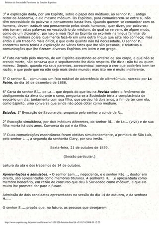 Boletim da Sociedade Parisiense de Estudos Espíritas
3º A explicação dada, por um Espírito, sobre o papel dos médiuns, ao senhor P..., antigo
reitor da Academia, e ele mesmo médium. Os Espíritos, para comunicarem-se entre si, não
têm necessidade da palavra: o pensamento basta-lhes. Quando querem se comunicar com os
homens, devem traduzir seu pensamento pelos sinais humanos, quer dizer, por palavras;
eles tomam estas palavras no vocabulário do médium, do qual se servem, de algum modo,
como de um dicionário; por isso é mais fácil ao Espírito se exprimir na língua familiar do
médium, embora possa igualmente fazê-lo em uma outra língua que este não conheça; mas
então é um trabalho mais difícil, e que evita quando não há necessidade. O senhor P...
encontrou nesta teoria a explicação de vários fatos que lhe são pessoais, e relativos a
comunicações que lhe fizeram diversos Espíritos em latim e em grego.
4º Fato narrado pelo mesmo, de um Espírito assistindo ao enterro de seu corpo, e que não se
crendo morto, não pensava que o sepultamento lhe dizia respeito. Ele dizia: não fui eu quem
morreu. Depois, quando viu seus parentes, acrescentou: começo a crer que poderíeis bem ter
razão, e que pode que eu não seja mais deste mundo; mas isto me é muito indiferente.
5º O senhor S... comunicou um fato notável de advertência de além-túmulo, narrado por La
Patrie, do dia 16 de dezembro de 1858.
6º Carta do senhor BI... de La... que depois do que leu na Revista sobre o fenômeno do
desligamento da alma durante o sono, pergunta se a Sociedade teria a complacência de
evocá-lo um dia, juntamente com sua filha, que perdeu há dois anos, a fim de ter com ela,
como Espírito, uma conversa que ainda não pôde obter como médium.
Estudos. 1º Evocação de Savonarole, proposta pelo senhor o conde de R...
2º Evocação simultânea, por dois médiuns diferentes, do senhor BI... de La... (vivo) e de sua
filha morta há dois anos. Conversa do pai e da filha.
3º Duas comunicações espontâneas foram obtidas simultaneamente, a primeira de São Luís,
pelo senhor L..., a segunda da senhorita Clary, por seu irmão.
Sexta-feira, 21 de outubro de 1859.
(Sessão particular.)
Leitura da ata e dos trabalhos de 14 de outubro.
Apresentações e admissões. - O senhor Lem..., negociante, e o senhor Pâq..., doutor em
direito, são apresentados como membros titulares. A senhorita H.....é apresentada como
membro honorário, em razão do concurso que deu à Sociedade como médium, e que ela
muito lhe promete dar para o futuro.
Admissão de dois candidatos apresentados na sessão do dia 14 de outubro, e da senhora
H.....
O senhor S.....propôs que, no futuro, as pessoas que desejarem
http://www.espirito.org.br/portal/codificacao/re/1859/12h-boletim.html (4 of 10)7/4/2004 09:12:25
 