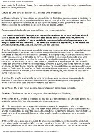 Boletim da Sociedade Parisiense de Estudos Espíritas
fazer parte da Sociedade, devem fazer seu pedido por escrito, e que lhes seja endereçado um
exemplar do regulamento.
Leitura de uma carta do senhor Th.....que faz uma proposição
análoga, motivada na necessidade de não admitir na Sociedade senão pessoas já iniciadas no
objeto de seus trabalhos, e professando os mesmos princípios. Ele pensa que um pedido feito
por escrito, apoiado na assinatura de dois apresentadores, é uma garantia maior das
intenções sérias do candidato, do que um simples pedido verbal.
Esta proposta foi adotada, por unanimidade, nos termos seguintes:
Toda pessoa que desejar fazer parte da Sociedade Parisiense de Estudos Espíritas, deverá
fazer o pedido por escrito ao Presidente. Esse pedido deverá estar assinado petos dois
apresentadores, e relatar: 1º que o postulante tomou conhecimento do regulamento e se
obriga a estar com ele conforme; 2º as obras que leu sobre o Espiritismo, e sua adesão aos
princípios da Sociedade, que são os de O Livro dos Espíritos.
O senhor presidente mencionou a conduta pouco conveniente de dois auditores admitidos na
última sessão geral, os quais perturbaram a tranqüilidade de seus vizinhos pelas suas
conversas e suas palavras deslocadas. Lembrou, a este propósito, os artigos do regulamento
relativos aos ouvintes e convidou de novo os Senhores membros da Sociedade a ter uma
excessiva reserva sobre a escolha de pessoas às quais dão as cartas de introdução, e
sobretudo se absterem, de modo mais absoluto, de dá-las a alguém que não fosse atraído
senão por um simples motivo de curiosidade, e mesmo a quem, não tendo nenhuma noção
preliminar do Espiritismo, estaria, por isso mesmo, na impossibilidade de compreender o que
se faz na Sociedade. As sessões da Sociedade não são um espetáculo; deve-se assistir a elas
com recolhimento; e aqueles que não querem senão distrações, não devem vir procurá-las
numa reunião séria.
O senhor Th. propôs a nomeação de uma comissão de dois membros, encarregada de
examinar a questão das entradas concedidas às pessoas estrangeiras, e de propor as
medidas necessárias para prevenir o retorno dos abusos.
Os senhores Th. e Col. foram designados para fazerem parte dessa comissão.
Estudos: 1º Problemas morais e perguntas diversas dirigidas a São Luís;
2º O senhor de R... propôs a evocação de seu pai, por considerações de utilidade geral e não
pessoais, presumindo que disto possa sair um ensinamento.
São Luís, interrogado sobre a possibilidade desta evocação, respondeu: Vós o podeis
perfeitamente; entretanto, eu vos faria notar, meus amigos, que esta evocação requer uma
grande tranqüilidade de espírito; esta noite, discutistes longamente assuntos administrativos,
e creio que será bom remetê-la a uma outra sessão, tendo em vista que pode ser mais
instrutiva.
3º O senhor Leid... propôs a evocação de um de seus amigos, sacerdote quando vivo. São
Luís, interrogado, respondeu: Não; porque, primeiro, o tempo não nos permite; em seguida,
eu, como presidente espiritual da Sociedade, nisto não vejo nenhum motivo de instrução.
http://www.espirito.org.br/portal/codificacao/re/1859/12h-boletim.html (5 of 10)7/4/2004 09:12:25
 