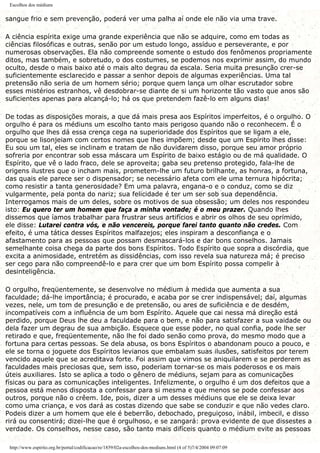 Escolhos dos médiuns
sangue frio e sem prevenção, poderá ver uma palha aí onde ele não via uma trave.
A ciência espírita exige uma grande experiência que não se adquire, como em todas as
ciências filosóficas e outras, senão por um estudo longo, assíduo e perseverante, e por
numerosas observações. Ela não compreende somente o estudo dos fenômenos propriamente
ditos, mas também, e sobretudo, o dos costumes, se podemos nos exprimir assim, do mundo
oculto, desde o mais baixo até o mais alto degrau da escala. Seria muita presunção crer-se
suficientemente esclarecido e passar a senhor depois de algumas experiências. Uma tal
pretensão não seria de um homem sério; porque quem lança um olhar escrutador sobre
esses mistérios estranhos, vê desdobrar-se diante de si um horizonte tão vasto que anos são
suficientes apenas para alcançá-lo; há os que pretendem fazê-lo em alguns dias!
De todas as disposições morais, a que dá mais presa aos Espíritos imperfeitos, é o orgulho. O
orgulho é para os médiuns um escolho tanto mais perigoso quando não o reconhecem. É o
orgulho que lhes dá essa crença cega na superioridade dos Espíritos que se ligam a ele,
porque se lisonjeiam com certos nomes que lhes impõem; desde que um Espírito lhes disse:
Eu sou um tal, eles se inclinam e tratam de não duvidarem disso, porque seu amor próprio
sofreria por encontrar sob essa máscara um Espírito de baixo estágio ou de má qualidade. O
Espírito, que vê o lado fraco, dele se aproveita; gaba seu pretenso protegido, fala-lhe de
origens ilustres que o incham mais, prometem-lhe um futuro brilhante, as honras, a fortuna,
das quais ele parece ser o dispensador; se necessário afeta com ele uma ternura hipócrita;
como resistir a tanta generosidade? Em uma palavra, engana-o e o conduz, como se diz
vulgarmente, pela ponta do nariz; sua felicidade é ter um ser sob sua dependência.
Interrogamos mais de um deles, sobre os motivos de sua obsessão; um deles nos respondeu
isto: Eu quero ter um homem que faça a minha vontade; é o meu prazer. Quando lhes
dissemos que íamos trabalhar para frustrar seus artifícios e abrir os olhos de seu oprimido,
ele disse: Lutarei contra vós, e não vencereis, porque farei tanto quanto não credes. Com
efeito, é uma tática desses Espíritos malfazejos; eles inspiram a desconfiança e o
afastamento para as pessoas que possam desmascará-los e dar bons conselhos. Jamais
semelhante coisa chega da parte dos bons Espíritos. Todo Espírito que sopra a discórdia, que
excita a animosidade, entretém as dissidências, com isso revela sua natureza má; é preciso
ser cego para não compreendê-lo e para crer que um bom Espírito possa compelir à
desinteligência.
O orgulho, freqüentemente, se desenvolve no médium à medida que aumenta a sua
faculdade; dá-lhe importância; é procurado, e acaba por se crer indispensável; daí, algumas
vezes, nele, um tom de presunção e de pretensão, ou ares de suficiência e de desdém,
incompatíveis com a influência de um bom Espírito. Aquele que cai nessa má direção está
perdido, porque Deus lhe deu a faculdade para o bem, e não para satisfazer a sua vaidade ou
dela fazer um degrau de sua ambição. Esquece que esse poder, no qual confia, pode lhe ser
retirado e que, freqüentemente, não lhe foi dado senão como prova, do mesmo modo que a
fortuna para certas pessoas. Se dela abusa, os bons Espíritos o abandonam pouco a pouco, e
ele se torna o joguete dos Espíritos levianos que embalam suas ilusões, satisfeitos por terem
vencido aquele que se acreditava forte. Foi assim que vimos se aniquilarem e se perderem as
faculdades mais preciosas que, sem isso, poderiam tornar-se os mais poderosos e os mais
úteis auxiliares. Isto se aplica a todo o gênero de médiuns, sejam para as comunicações
físicas ou para as comunicações inteligentes. Infelizmente, o orgulho é um dos defeitos que a
pessoa está menos disposta a confessar para si mesma e que menos se pode confessar aos
outros, porque não o crêem. Ide, pois, dizer a um desses médiuns que ele se deixa levar
como uma criança, e vos dará as costas dizendo que sabe se conduzir e que não vedes claro.
Podeis dizer a um homem que ele é beberrão, debochado, preguiçoso, inábil, imbecil, e disso
rirá ou consentirá; dizei-lhe que é orgulhoso, e se zangará: prova evidente de que dissestes a
verdade. Os conselhos, nesse caso, são tanto mais difíceis quanto o médium evite as pessoas
http://www.espirito.org.br/portal/codificacao/re/1859/02a-escolhos-dos-mediuns.html (4 of 5)7/4/2004 09:07:09
 