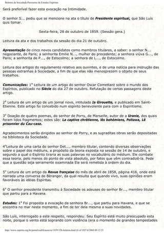 Boletim da Sociedade Parisiense de Estudos Espíritas
Será preferível fazer esta evocação na Intimidade.
O senhor S... pediu que se mencione na ata o título de Presidente espiritual, que São Luís
quis tomar.
Sexta-feira, 28 de outubro de 1859. (Sessão gera.)
Leitura da ata e dos trabalhos da sessão do dia 21 de outubro.
Apresentação de cinco novos candidatos como membros titulares, a saber: o senhor N...
negociante, de Paris; a senhorita Emilie N..., mulher do precedente; a senhora viúva G..., de
Paris; a senhorita de P..., de Estocolmo; a senhora de L..., de Estocolmo.
Leitura dos artigos do regulamento relativo aos ouvintes, e de uma notícia para instrução das
pessoas estranhas à Sociedade, a fim de que elas não menosprezem o objeto de seus
trabalhos.
Comunicações: 1ª Leitura de um artigo do senhor Oscar Comettant sobre o mundo dos
Espíritos, publicado no Siècle do dia 27 de outubro. Refutação de certas passagens deste
artigo.
2ª Leitura de um artigo de um jornal novo, intitulado Ia Girouette, e publicado em Saint-
Etienne. Este artigo foi concebido num espírito benevolente para com o Espiritismo.
3º Doação de quatro poemas, do senhor de Porry, de Marseille, autor de a Uranie, dos quais
foram lidos fragmentos; estes são: La captive chrétienne, lês bohémiens, Poltawa, Lê
prisonnier du Cau-case.
Agradecimentos serão dirigidos ao senhor de Porry, e as supraditas obras serão depositadas
na biblioteca da Sociedade.
4ºLeitura de uma carta do senhor Det..., membro titular, contendo diversas observações
sobre o papel dos médiuns, a propósito da teoria exposta na sessão de 14 de outubro, e
segundo a qual o Espírito tiraria as suas palavras no vocabulário do médium. Ele combate
essa teoria, pelo menos do ponto de vista absoluto, por fatos que vêm contradizê-la. Pede
que a questão seja seriamente examinada Ela será remetida à ordem do dia.
5º Leitura de um artigo da Revue française do mês de abril de 1858, página 416, onde está
narrada uma conversa de Bèranger, da qual resulta que quando vivo, suas opiniões eram
favoráveis às idéias Espíritas.
6º O senhor presidente transmitiu à Sociedade os adeuses do senhor Br..., membro titular
que partiu para a Havana.
Estudos: 1ª Foi proposta a evocação da senhora Br..., que partiu para Havana, e que se
encontra no mar neste momento, a fim de ter dela mesma a suas novidades.
São Luís, interrogado a este respeito, respondeu: Seu Espírito está muito preocupado esta
noite, porque o vento está soprando com violência (era o momento de grandes tempestades
http://www.espirito.org.br/portal/codificacao/re/1859/12h-boletim.html (6 of 10)7/4/2004 09:12:25
 
