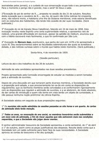 Boletim da Sociedade Parisiense de Estudos Espíritas
assinaladas pelos jornais), e o cuidado de sua conservação ocupa todo o seu pensamento.
Para o momento o perigo não é grande; mas o será? Só Deus o sabe.
2ªEvocação do pai do senhor de R..., proposta na sessão do dia 21 de outubro. Resultou
desta evocação que o cavaleiro de R..., seu tio, de quem não tinha notícias há cinqüenta
anos, não estaria morto, e habitaria uma ilha da Oceania meridional, onde estaria identificado
com os costumes dos habitantes, não tendo tido ocasião de dar suas novidades. (Será
publicada.)
3ª Evocação do rei de Kanala (Nova Caledônia), falecido em 24 de maio de 1858. Esta
evocação revelou neste Espírito uma certa superioridade relativa, e apresentou isto de
notável, uma grande dificuldade em escrever, apesar da aptidão do médium, anunciou que
com o hábito escreverá mais facilmente, o que foi confirmado por São Luís.
4ª Evocação de Mercure Jean, aventureiro, que partiu de Lyon em 1478 e foi apresentado a
Louis XI. Deu esclarecimentos sobre as faculdades sobrenaturais das quais se acreditava
dotado, e das notícias curiosas sobre o mundo que habita neste momento. (Será publicada.)
Sexta-feira, 4 de novembro de 1859.
(Sessão particular).
Leitura da ata e dos trabalhos do dia 28 de outubro.
Admissão de sete candidatos apresentados nas duas sessões precedentes.
Projeto apresentado pela Comissão encarregada de estudar as medidas a serem tomadas
para a admissão de ouvintes.
Depois de uma discussão em que tomaram parte diversos membros, a Sociedade decidiu que
a proposição será adiada, e que provisoriamente ter-se-ão em conta as disposições do
regulamento; que os Senhores membros serão convidados a se conformarem rigorosamente
com as disposições que regulam a admissão de ouvintes, e a se absterem, de modo absoluto,
de dar cartas de introdução a quem não tenha em vista senão um objeto de curiosidade, e
não possua nenhuma noção preliminar da ciência Espírita.
A Sociedade adotou em seguida as duas proposições seguintes:
1º Os ouvintes não serão admitidos às sessões passadas as oito horas e um quarto. As cartas
de admissão disto farão menção.
2º Todos os anos, na renovação do ano social, os membros honorários serão submetidos a
um novo voto de admissão, a fim de riscar aqueles que não estiverem mais nas condições
requeridas, e que a Sociedade não julgar dever manter.
O senhor administrador tesoureiro da Sociedade apresentou a conta semestral, de 1º de abril
a 1º de outubro, assim como as peças justificativas das despesas. Resulta desta conta que a
Sociedade tem um saldo suficiente para fazer face às suas necessidades. A Sociedade
aprovou as contas do tesoureiro e lhe deu quitação.
http://www.espirito.org.br/portal/codificacao/re/1859/12h-boletim.html (7 of 10)7/4/2004 09:12:25
 