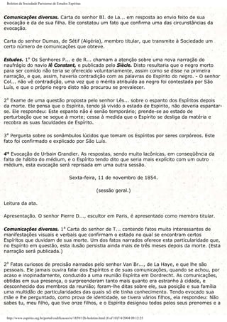 Boletim da Sociedade Parisiense de Estudos Espíritas
Comunicações diversas. Carta do senhor BI. de La... em resposta ao envio feito de sua
evocação e da de sua filha. Ele constatou um fato que confirma uma das circunstâncias da
evocação.
Carta do senhor Dumas, de Sétif (Algéria), membro titular, que transmite à Sociedade um
certo número de comunicações que obteve.
Estudos. 1º Os Senhores P... e de R... chamam a atenção sobre uma nova narração do
naufrágio do navio lê Constant, e publicada pelo Siècle. Disto resultaria que o negro morto
para ser comido não teria se oferecido voluntariamente, assim como se disse na primeira
narração, e que, assim, haveria contradição com as palavras do Espírito do negro. - O senhor
Col... não vê contradição, uma vez que o mérito atribuído ao negro foi contestado por São
Luís, e que o próprio negro disto não procurou se prevalecer.
2º Exame de uma questão proposta pelo senhor Lês... sobre o espanto dos Espíritos depois
da morte. Ele pensa que o Espírito, tendo já vivido o estado de Espírito, não deveria espantar-
se. Ele respondeu: Este espanto não é senão temporário; prende-se ao estado de
perturbação que se segue à morte; cessa à medida que o Espírito se desliga da matéria e
recobra as suas faculdades de Espírito.
3ª Pergunta sobre os sonâmbulos lúcidos que tomam os Espíritos por seres corpóreos. Este
fato foi confirmado e explicado por São Luís.
4° Evocação de Urbain Grandier. As respostas, sendo muito lacônicas, em conseqüência da
falta de hábito do médium, e o Espírito tendo dito que seria mais explícito com um outro
médium, esta evocação será reprisada em uma outra sessão.
Sexta-feira, 11 de novembro de 1854.
(sessão geral.)
Leitura da ata.
Apresentação. O senhor Pierre D..., escultor em Paris, é apresentado como membro titular.
Comunicações diversas. 1ª Carta do senhor de T... contendo fatos muito interessantes de
manifestações visuais e verbais que confirmam o estado no qual se encontram certos
Espíritos que duvidam de sua morte. Um dos fatos narrados oferece esta particularidade que,
no Espírito em questão, esta ilusão persistia ainda mais de três meses depois da morte. (Esta
narração será publicada.)
2º Fatos curiosos de precisão narrados pelo senhor Van Br..., de La Haye, e que lhe são
pessoais. Ele jamais ouvira falar dos Espíritos e de suas comunicações, quando se achou, por
acaso e inopinadamente, conduzido a uma reunião Espírita em Dordrecht. As comunicações,
obtidas em sua presença, o surpreenderam tanto mais quanto era estranho à cidade, e
desconhecido dos membros da reunião; foram-lhe ditas sobre ele, sua posição e sua família
uma multidão de particularidades das quais só ele tinha conhecimento. Tendo evocado sua
mãe e lhe perguntado, como prova de identidade, se tivera vários filhos, ela respondeu: Não
sabes tu, meu filho, que tive onze filhos, e o Espírito designou todos pelos seus prenomes e a
http://www.espirito.org.br/portal/codificacao/re/1859/12h-boletim.html (8 of 10)7/4/2004 09:12:25
 