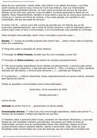 Boletim da Sociedade Parisiense de Estudos Espíritas
época de seu nascimento. Desde então, este senhor é um adepto fervoroso, e sua filha,
jovem pessoa de catorze anos, tornou-se muito boa médium, mas sua mediunidade
apresenta particularidades bizarras; na maior parte do tempo ela escreve de trás para
adiante, de tal sorte que, para ler o que ela obtém, é preciso apresentá-lo diante de um
espelho. Muito freqüentemente, também a mesa sobre a qual ela se coloca para escrever, se
inclina por si mesma em forma de carteira, e fica nesta posição, em equilíbrio e sem
sustentação, até que ela acabe de escrever.
O senhor Van Br... narrou outro fato curioso de precisão por um Espírito que se lhe
comunicou espontaneamente, sob o nome de Dirkse Lammers, e que foi enforcado sobre o
próprio lugar onde se fazia a comunicação, e em circunstâncias cuja exatidão foi verificada.
(Esta narração será publicada, assim como a evocação a qual deu lugar.)
Estudos. 1º - Exame da questão proposta pelo senhor Det..., sobre a fonte onde os Espíritos
tiram seu vocabulário.
2º-Perguntas sobre a obsessão de certos médiuns.
3º Evocação de Michel François, ferrador que fez uma revelação a Louis XIV.
4º Evocação de Dirkse Lammers, cuja história foi contada precedentemente.
5º Três comunicações espontâneas foram obtidas simultaneamente: a primeira pelo senhor
R..., assinada por Lamennais, a segunda pelo senhor D... filho; a criança e o riacho, parábola
assinada por São Basílio; a terceira pela senhorita L. J..., assinada por Orígenes.
6º A senhorita J..., médium desenhista, traçou espontaneamente um grupo notável, assinado
pelo Espírito de Lebrun.
(Todas as questões e comunicações acima serão publicadas.)
Sexta-feira, 18 de novembro de 1859.
(Sessão particular.)
Leitura da ata.
Admissão do senhor Pierre D..., apresentado na última sessão.
Comunicações diversas. 1ª Leitura de uma comunicação espontânea, obtida pelo senhor P...,
membro da Sociedade, e ditada pelo Espírito de sua filha.
2º Detalhes sobre a senhorita Désiré Godu, residente em Hennebont (Morbihan), e que está
dotada de uma faculdade mediatriz extraodinária. Ela passou por todas as fases da
mediunidade; primeiro teve as manifestações físicas mais estranhas; depois se tornou
sucessivamente médium audiente falante, vidente e escrevente. Hoje, todas as suas
faculdades estão concentradas nas curas das doenças, que ela cuida pelos conselhos dos
http://www.espirito.org.br/portal/codificacao/re/1859/12h-boletim.html (9 of 10)7/4/2004 09:12:25
 