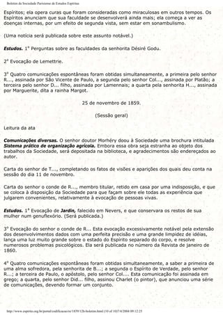 Boletim da Sociedade Parisiense de Estudos Espíritas
Espíritos; ela opera curas que foram consideradas como miraculosas em outros tempos. Os
Espíritos anunciam que sua faculdade se desenvolverá ainda mais; ela começa a ver as
doenças internas, por um efeito de segunda vista, sem estar em sonambulismo.
(Uma notícia será publicada sobre este assunto notável.)
Estudos. 1º Perguntas sobre as faculdades da senhorita Désiré Godu.
2º Evocação de Lemettrie.
3º Quatro comunicações espontâneas foram obtidas simultaneamente, a primeira pelo senhor
R..., assinada por São Vicente de Paulo, a segunda pelo senhor Col..., assinada por Platão; a
terceira pelo senhor D... filho, assinada por Lamennais; a quarta pela senhorita H..., assinada
por Marguerite, dita a rainha Margot.
25 de novembro de 1859.
(Sessão geral)
Leitura da ata
Comunicações diversas. O senhor doutor Morhéry doou à Sociedade uma brochura intitulada
Sistema prático de organização agrícola. Embora essa obra seja estranha ao objeto dos
trabalhos da Sociedade, será depositada na biblioteca, e agradecimentos são endereçados ao
autor.
Carta do senhor de T..., completando os fatos de visões e aparições dos quais deu conta na
sessão do dia 11 de novembro.
Carta do senhor o conde de R..., membro titular, retido em casa por uma indisposição, e que
se coloca à disposição da Sociedade para que façam sobre ele todas as experiência que
julgarem convenientes, relativamente à evocação de pessoas vivas.
Estudos. 1ª Evocação de Jardin, falecido em Nevers, e que conservara os restos de sua
mulher num genuflexório. (Será publicada.)
3º Evocação do senhor o conde de R... Esta evocação excessivamente notável pela extensão
dos desenvolvimentos dados com uma perfeita precisão e uma grande limpidez de idéias,
lança uma luz muito grande sobre o estado do Espírito separado do corpo, e resolve
numerosos problemas psicológicos. Ela será publicada no número da Revista de janeiro de
1860.
4º Quatro comunicações espontâneas foram obtidas simultaneamente, a saber a primeira de
uma alma sofredora, pela senhorita de B...; a segunda o Espírito de Verdade, pelo senhor
R...; a terceira de Paulo, o apóstolo, pelo senhor Col.... Esta comunicação foi assinada em
grego; a quarta, pelo senhor Did... filho, assinou Charlet (o pintor), que anunciou uma série
de comunicações, devendo formar um conjunto.
http://www.espirito.org.br/portal/codificacao/re/1859/12h-boletim.html (10 of 10)7/4/2004 09:12:25
 