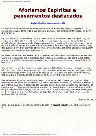 Aforismos Espíritas e pensamentos destacados
Aforismos Espíritas e
pensamentos destacados
Revista Espírita, dezembro de 1859
Os bons Espíritos aprovam o que eles acham bem, mas não dão elogios exagerados. Os
elogios excessivos, como tudo o que denota a adulação, são sinais de inferioridade da parte
dos Espíritos.
Os bons Espíritos não lisonjeiam os preconceitos de nenhuma natureza, nem políticos, nem
religiosos; podem não feri-los bruscamente, porque sabem que isto seria aumentar a
resistência; mas há uma grande diferença entre estes comedimentos, que se podem chamar
de precauções oratórias, e a aprovação absoluta dada às idéias freqüentemente mais falsas,
das quais se servem os Espíritos obsessores para captarem a confiança daqueles que querem
subjugar, prendendo-os pela sua fraqueza.
Há pessoas que têm uma mania singular; acham uma idéia inteiramente elaborada por uma
outra; ela lhes parece boa e sobretudo aproveitável; se apropriam, dão como vinda deles, e
acabam por se iludir ao ponto de se crerem seus autores, e de declararem que ela lhes foi
roubada.
Um homem viu, um dia, fazer uma experiência de eletricidade, e tentou reproduzi-la, mas
não tendo os conhecimentos requeridos, nem os instrumentos necessários, fracassou; então,
sem ir mais longe, e sem procurar se a causa de seu insucesso não podia vir dele mesmo,
declarou que a eletricidade não existia, e que iria escrever para o demonstrar.
Que pensaríeis da lógica daquele que assim raciocinasse? Não parece um cego que, não
podendo ver, se poria a escrever contra a luz e a faculdade da visão? É, portanto, o raciocínio
que entendemos fazer a propósito dos Espíritos por um homem que passa por espirituoso; do
espírito seja, do julgamento é uma outra coisa. Ele procura escrever como médium, e do fato
de que não pode a isto chegar, conclui que a mediunidade não existe; ora, segundo ele, se a
mediunidade é uma faculdade ilusória, os Espíritos não podem existir senão nos cérebros
fendidos. Que sagacidade!
ALLAN KARDEC.
nota - Com o número do mês de janeiro de 1860, a Revista Espírita começará seu terceiro
ano.
http://www.espirito.org.br/portal/codificacao/re/1859/12j-aforismos.html7/4/2004 09:12:29
 
