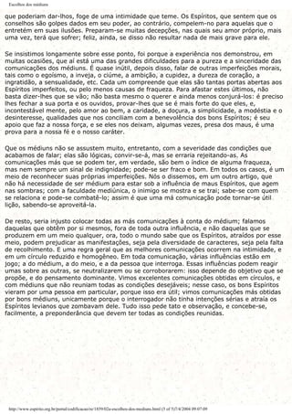 Escolhos dos médiuns
que poderiam dar-lhos, foge de uma intimidade que teme. Os Espíritos, que sentem que os
conselhos são golpes dados em seu poder, ao contrário, compelem-no para aquelas que o
entretém em suas ilusões. Preparam-se muitas decepções, nas quais seu amor próprio, mais
uma vez, terá que sofrer; feliz, ainda, se disso não resultar nada de mais grave para ele.
Se insistimos longamente sobre esse ponto, foi porque a experiência nos demonstrou, em
muitas ocasiões, que aí está uma das grandes dificuldades para a pureza e a sinceridade das
comunicações dos médiuns. É quase inútil, depois disso, falar de outras imperfeições morais,
tais como o egoísmo, a inveja, o ciúme, a ambição, a cupidez, a dureza de coração, a
ingratidão, a sensualidade, etc. Cada um compreende que elas são tantas portas abertas aos
Espíritos imperfeitos, ou pelo menos causas de fraqueza. Para afastar estes últimos, não
basta dizer-lhes que se vão; não basta mesmo o querer e ainda menos conjurá-los: é preciso
lhes fechar a sua porta e os ouvidos, provar-lhes que se é mais forte do que eles, e,
incontestável mente, pelo amor ao bem, a caridade, a doçura, a simplicidade, a modéstia e o
desinteresse, qualidades que nos conciliam com a benevolência dos bons Espíritos; é seu
apoio que faz a nossa força, e se eles nos deixam, algumas vezes, presa dos maus, é uma
prova para a nossa fé e o nosso caráter.
Que os médiuns não se assustem muito, entretanto, com a severidade das condições que
acabamos de falar; elas são lógicas, convir-se-á, mas se erraria rejeitando-as. As
comunicações más que se podem ter, em verdade, são bem o índice de alguma fraqueza,
mas nem sempre um sinal de indignidade; pode-se ser fraco e bom. Em todos os casos, é um
meio de reconhecer suas próprias imperfeições. Nós o dissemos, em um outro artigo, que
não há necessidade de ser médium para estar sob a influência de maus Espíritos, que agem
nas sombras; com a faculdade mediúnica, o inimigo se mostra e se trai; sabe-se com quem
se relaciona e pode-se combatê-lo; assim é que uma má comunicação pode tornar-se útil
lição, sabendo-se aproveitá-la.
De resto, seria injusto colocar todas as más comunicações à conta do médium; falamos
daquelas que obtêm por si mesmos, fora de toda outra influência, e não daquelas que se
produzem em um meio qualquer, ora, todo o mundo sabe que os Espíritos, atraídos por esse
meio, podem prejudicar as manifestações, seja pela diversidade de caracteres, seja pela falta
de recolhimento. E uma regra geral que as melhores comunicações ocorrem na intimidade, e
em um círculo reduzido e homogêneo. Em toda comunicação, várias influências estão em
jogo; a do médium, a do meio, e a da pessoa que interroga. Essas influências podem reagir
umas sobre as outras, se neutralizarem ou se corroborarem: isso depende do objetivo que se
propõe, e do pensamento dominante. Vimos excelentes comunicações obtidas em círculos, e
com médiuns que não reuniam todas as condições desejáveis; nesse caso, os bons Espíritos
vieram por uma pessoa em particular, porque isso era útil; vimos comunicações más obtidas
por bons médiuns, unicamente porque o interrogador não tinha intenções sérias e atraía os
Espíritos levianos que zombavam dele. Tudo isso pede tato e observação, e concebe-se,
facilmente, a preponderância que devem ter todas as condições reunidas.
http://www.espirito.org.br/portal/codificacao/re/1859/02a-escolhos-dos-mediuns.html (5 of 5)7/4/2004 09:07:09
 