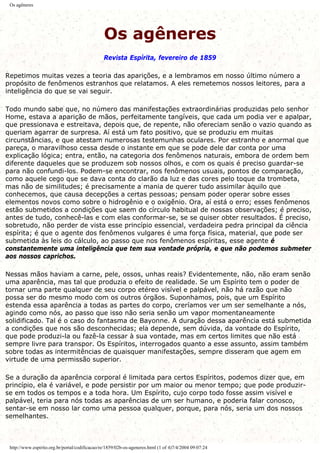 Os agêneres
Os agêneres
Revista Espírita, fevereiro de 1859
Repetimos muitas vezes a teoria das aparições, e a lembramos em nosso último número a
propósito de fenômenos estranhos que relatamos. A eles remetemos nossos leitores, para a
inteligência do que se vai seguir.
Todo mundo sabe que, no número das manifestações extraordinárias produzidas pelo senhor
Home, estava a aparição de mãos, perfeitamente tangíveis, que cada um podia ver e apalpar,
que pressionava e estreitava, depois que, de repente, não ofereciam senão o vazio quando as
queriam agarrar de surpresa. Aí está um fato positivo, que se produziu em muitas
circunstâncias, e que atestam numerosas testemunhas oculares. Por estranho e anormal que
pareça, o maravilhoso cessa desde o instante em que se pode dele dar conta por uma
explicação lógica; entra, então, na categoria dos fenômenos naturais, embora de ordem bem
diferente daqueles que se produzem sob nossos olhos, e com os quais é preciso guardar-se
para não confundi-los. Podem-se encontrar, nos fenômenos usuais, pontos de comparação,
como aquele cego que se dava conta do clarão da luz e das cores pelo toque da trombeta,
mas não de similitudes; é precisamente a mania de querer tudo assimilar àquilo que
conhecemos, que causa decepções a certas pessoas; pensam poder operar sobre esses
elementos novos como sobre o hidrogênio e o oxigênio. Ora, aí está o erro; esses fenômenos
estão submetidos a condições que saem do círculo habitual de nossas observações; é preciso,
antes de tudo, conhecê-las e com elas conformar-se, se se quiser obter resultados. É preciso,
sobretudo, não perder de vista esse princípio essencial, verdadeira pedra principal da ciência
espírita; é que o agente dos fenômenos vulgares é uma força física, material, que pode ser
submetida às leis do cálculo, ao passo que nos fenômenos espíritas, esse agente é
constantemente uma inteligência que tem sua vontade própria, e que não podemos submeter
aos nossos caprichos.
Nessas mãos haviam a carne, pele, ossos, unhas reais? Evidentemente, não, não eram senão
uma aparência, mas tal que produzia o efeito de realidade. Se um Espírito tem o poder de
tornar uma parte qualquer de seu corpo etéreo visível e palpável, não há razão que não
possa ser do mesmo modo com os outros órgãos. Suponhamos, pois, que um Espírito
estenda essa aparência a todas as partes do corpo, creríamos ver um ser semelhante a nós,
agindo como nós, ao passo que isso não seria senão um vapor momentaneamente
solidificado. Tal é o caso do fantasma de Bayonne. A duração dessa aparência está submetida
a condições que nos são desconhecidas; ela depende, sem dúvida, da vontade do Espírito,
que pode produzi-la ou fazê-la cessar à sua vontade, mas em certos limites que não está
sempre livre para transpor. Os Espíritos, interrogados quanto a esse assunto, assim também
sobre todas as intermitências de quaisquer manifestações, sempre disseram que agem em
virtude de uma permissão superior.
Se a duração da aparência corporal é limitada para certos Espíritos, podemos dizer que, em
princípio, ela é variável, e pode persistir por um maior ou menor tempo; que pode produzir-
se em todos os tempos e a toda hora. Um Espírito, cujo corpo todo fosse assim visível e
palpável, teria para nós todas as aparências de um ser humano, e poderia falar conosco,
sentar-se em nosso lar como uma pessoa qualquer, porque, para nós, seria um dos nossos
semelhantes.
http://www.espirito.org.br/portal/codificacao/re/1859/02b-os-ageneres.html (1 of 4)7/4/2004 09:07:24
 