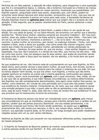 Os agêneres
Partimos de um fato patente, a aparição de mãos tangíveis, para chegarmos a uma suposição
que lhe é a conseqüência lógica; e, todavia, não a teríamos insinuado se a história da criança
de Bayonne não tivesse sido colocada em nosso caminho, mostrando sua possibilidade. Um
Espírito superior, perguntado sobre esse ponto, respondeu que, com efeito, podem-se
encontrar seres dessa natureza sem disso duvidar; acrescentou que é raro, mas que isso se
vê. Como para se entender é preciso um nome para cada coisa, a Sociedade Parisiense de
Estudos Espíritas chama-os agêneres para indicar que sua origem não é o produto de uma
geração. O fato seguinte, que se passou recentemente em Paris, parece pertencer a essa
categoria:
Uma pobre mulher estava na igreja de Saint-Roch, e pedia a Deus vir em ajuda de sua
aflição. Em sua saída da igreja, na rua Saint-Honoré, ela encontrou um senhor que a abordou
dizendo-lhe: "Minha brava mulher, estaríeis contente por encontrar trabalho? - Ah! meu bom
senhor, disse ela, pedia a Deus que me fosse achá-lo, porque sou bem infeliz. - Pois bem! Ide
em tal rua, em tal número; chamareis a senhora T...; ela vo-lo dará." Ali continuou seu
caminho. A pobre mulher se encontrou, sem tardar, no endereço indicado - Tenho, com efeito
trabalho a fazer, disse a dama em questão, mas como ainda não chamei ninguém, como
ocorre que vindes me procurar? A pobre mulher, percebendo um retrato pendurado na
parede, disse: - Senhora, foi esse senhor ali, que me enviou. - Esse senhor! Repetiu a dama
espantada, mas isso não é possível; é o retrato de meu filho, que morreu há três anos. - Não
sei como isso ocorre, mas vos asseguro que foi esse senhor, que acabo de encontrar saindo
da igreja onde fui pedir a Deus para me assistir; ele me abordou, e foi muito bem ele quem
me enviou aqui.
No que acabamos de ver, não haveria nada de surpreendente em que esse Espírito, do filho
dessa dama, para prestar serviço a essa pobre mulher, da qual havia, sem dúvida, ouvido a
prece, apareceu-lhe sob sua forma corporal para lhe indicar o endereço de sua mãe. Em que
se tornou depois? Sem dúvida, no que era antes: num Espírito, a menos que não tenha
julgado oportuno se mostrar as outras sob a mesma aparência, continuando seu passeio.
Essa mulher, assim, teria encontrado um agênere, com o qual conversou. Mas, então, dir-se-
á, por que não se apresentou à sua mãe? Nessas circunstâncias, os motivos determinantes
dos Espíritos nos são completamente desconhecidos; eles agem como melhor lhes parece, ou
melhor, como disseram, em virtude de uma permissão sem a qual eles não podem revelar
sua existência de maneira material. Compreende-se, de resto, que sua visão poderia causar
uma emoção perigosa à sua mãe; e quem sabe se não se apresentou a ela, seja durante o
sono, seja de outro modo? E, aliás, esse não era o meio de revelar-lhe sua existência? É mais
que provável que foi testemunha invisível da entrevista.
O Fantasma de Bayonne parece-nos dever ser considerado como um agênere, pelo menos
nas circunstâncias em que se manifestou; porque para a família sempre teve o caráter de um
Espírito, caráter que ele jamais procurou dissimular: era seu estado permanente, e as
aparências corporais que tomou não foram senão acidentais; ao passo que o agênere,
propriamente dito, não revela sua natureza, e não é, aos nossos olhos, senão um homem
comum; sua aparição corporal pode, se for preciso, ter longa duração para poder estabelecer
relações sociais com um ou com vários indivíduos.
Pedimos ao Espírito de São Luís consentir em nos esclarecer diferentes pontos, respondendo
às nossas perguntas.
1. O Espírito do Fantasma de Bayonne poderia se mostrar corporalmente em outros lugares e
a outras pessoas senão em sua família? - R. Sim, sem dúvida.
http://www.espirito.org.br/portal/codificacao/re/1859/02b-os-ageneres.html (2 of 4)7/4/2004 09:07:24
 