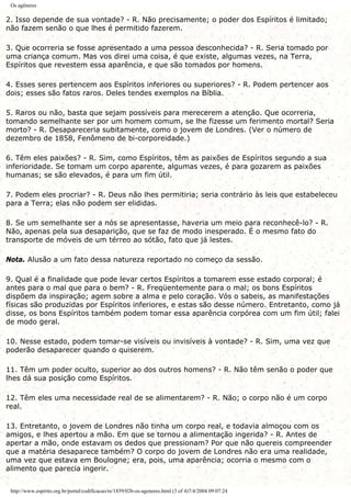 Os agêneres
2. Isso depende de sua vontade? - R. Não precisamente; o poder dos Espíritos é limitado;
não fazem senão o que lhes é permitido fazerem.
3. Que ocorreria se fosse apresentado a uma pessoa desconhecida? - R. Seria tomado por
uma criança comum. Mas vos direi uma coisa, é que existe, algumas vezes, na Terra,
Espíritos que revestem essa aparência, e que são tomados por homens.
4. Esses seres pertencem aos Espíritos inferiores ou superiores? - R. Podem pertencer aos
dois; esses são fatos raros. Deles tendes exemplos na Bíblia.
5. Raros ou não, basta que sejam possíveis para merecerem a atenção. Que ocorreria,
tomando semelhante ser por um homem comum, se lhe fizesse um ferimento mortal? Seria
morto? - R. Desapareceria subitamente, como o jovem de Londres. (Ver o número de
dezembro de 1858, Fenômeno de bi-corporeidade.)
6. Têm eles paixões? - R. Sim, como Espíritos, têm as paixões de Espíritos segundo a sua
inferioridade. Se tomam um corpo aparente, algumas vezes, é para gozarem as paixões
humanas; se são elevados, é para um fim útil.
7. Podem eles procriar? - R. Deus não lhes permitiria; seria contrário às leis que estabeleceu
para a Terra; elas não podem ser elididas.
8. Se um semelhante ser a nós se apresentasse, haveria um meio para reconhecê-lo? - R.
Não, apenas pela sua desaparição, que se faz de modo inesperado. É o mesmo fato do
transporte de móveis de um térreo ao sótão, fato que já lestes.
Nota. Alusão a um fato dessa natureza reportado no começo da sessão.
9. Qual é a finalidade que pode levar certos Espíritos a tomarem esse estado corporal; é
antes para o mal que para o bem? - R. Freqüentemente para o mal; os bons Espíritos
dispõem da inspiração; agem sobre a alma e pelo coração. Vós o sabeis, as manifestações
físicas são produzidas por Espíritos inferiores, e estas são desse número. Entretanto, como já
disse, os bons Espíritos também podem tomar essa aparência corpórea com um fim útil; falei
de modo geral.
10. Nesse estado, podem tomar-se visíveis ou invisíveis à vontade? - R. Sim, uma vez que
poderão desaparecer quando o quiserem.
11. Têm um poder oculto, superior ao dos outros homens? - R. Não têm senão o poder que
lhes dá sua posição como Espíritos.
12. Têm eles uma necessidade real de se alimentarem? - R. Não; o corpo não é um corpo
real.
13. Entretanto, o jovem de Londres não tinha um corpo real, e todavia almoçou com os
amigos, e lhes apertou a mão. Em que se tornou a alimentação ingerida? - R. Antes de
apertar a mão, onde estavam os dedos que pressionam? Por que não quereis compreender
que a matéria desaparece também? O corpo do jovem de Londres não era uma realidade,
uma vez que estava em Boulogne; era, pois, uma aparência; ocorria o mesmo com o
alimento que parecia ingerir.
http://www.espirito.org.br/portal/codificacao/re/1859/02b-os-ageneres.html (3 of 4)7/4/2004 09:07:24
 
