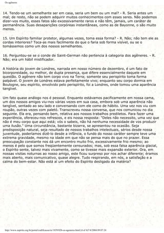 Os agêneres
14. Tendo-se um semelhante ser em casa, seria um bem ou um mal? - R. Seria antes um
mal; de resto, não se podem adquirir muitos conhecimentos com esses seres. Não podemos
dizer-vos muito, esses fatos são excessivamente raros e não têm, jamais, um caráter de
permanência. Suas desaparições corpóreas instantâneas, como as de Bayonne, o são muito
menos.
15. Um Espírito familiar protetor, algumas vezes, toma essa forma? - R. Não; não tem ele as
cordas interiores? Toca-as mais facilmente do que o faria sob forma visível, ou se o
tomássemos como um dos nossos semelhantes.
16. Perguntou-se se o conde de Saint-German não pertencia à categoria dos agêneres. - R.
Não; era um hábil mistificador.
A história do jovem de Londres, narrada em nosso número de dezembro, é um fato de
bicorporeidade, ou melhor, de dupla presença, que difere essencialmente daquele em
questão. O agênere não tem corpo vivo na Terra; somente seu perispírito toma forma
palpável. O jovem de Londres estava perfeitamente vivo; enquanto seu corpo dormia em
Boulogne, seu espírito, envolvido pelo perispírito, foi a Londres, onde tomou uma aparência
tangível.
Um fato quase análogo nos é pessoal. Enquanto estávamos pacificamente em nossa cama,
um dos nossos amigos viu-nos várias vezes em sua casa, embora sob uma aparência não
tangível, sentado ao seu lado e conversando com ele como de hábito. Uma vez nos viu com
roupão, outras vezes com paletó. Transcreveu nossa conversa, que nos comunicou no dia
seguinte. Ela era, pensando bem, relativa aos nossos trabalhos prediletos. Para fazer uma
experiência, ofereceu-nos refrescos, e eis nossa resposta: "Deles não necessito, uma vez que
não é meu corpo que aqui está; vós o sabeis, não há nenhuma necessidade de vos produzir
uma ilusão." Uma circunstância, bastante bizarra, se apresentou na ocasião. Seja
predisposição natural, seja resultado de nossos trabalhos intelectuais, sérios desde nossa
juventude, poderíamos dizê-lo desde a infância, o fundo do nosso caráter sempre teve uma
extrema gravidade, mesmo na idade em que não se pensa mais do que no prazer. Essa
preocupação constante nos dá um encontro muito frio, excessivamente frio mesmo; ao
menos é pelo que somos freqüentemente censurados; mas, sob essa falsa aparência glacial,
o Espírito sente, talvez mais vivamente, como se tivesse mais expansão exterior. Ora, em
nossas visitas noturnas ao nosso amigo, este ficou surpreso por nos achar diferente; éramos
mais aberto, mais comunicativo, quase alegre. Tudo respirando, em nós, a satisfação e a
calma do bem-estar. Não está aí um efeito do Espírito desligado da matéria?
http://www.espirito.org.br/portal/codificacao/re/1859/02b-os-ageneres.html (4 of 4)7/4/2004 09:07:24
 