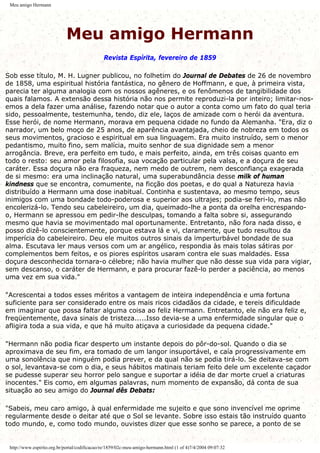 Meu amigo Hermann
Meu amigo Hermann
Revista Espírita, fevereiro de 1859
Sob esse título, M. H. Lugner publicou, no folhetim do Journal de Debates de 26 de novembro
de 1858, uma espiritual história fantástica, no gênero de Hoffmann, e que, à primeira vista,
parecia ter alguma analogia com os nossos agêneres, e os fenômenos de tangibilidade dos
quais falamos. A extensão dessa história não nos permite reproduzi-la por inteiro; limitar-nos-
emos a dela fazer uma análise, fazendo notar que o autor a conta como um fato do qual teria
sido, pessoalmente, testemunha, tendo, diz ele, laços de amizade com o herói da aventura.
Esse herói, de nome Hermann, morava em pequena cidade no fundo da Alemanha. "Era, diz o
narrador, um belo moço de 25 anos, de aparência avantajada, cheio de nobreza em todos os
seus movimentos, gracioso e espiritual em sua linguagem. Era muito instruído, sem o menor
pedantismo, muito fino, sem malícia, muito senhor de sua dignidade sem a menor
arrogância. Breve, era perfeito em tudo, e mais perfeito, ainda, em três coisas quanto em
todo o resto: seu amor pela filosofia, sua vocação particular pela valsa, e a doçura de seu
caráter. Essa doçura não era fraqueza, nem medo de outrem, nem desconfiança exagerada
de si mesmo: era uma inclinação natural, uma superabundância desse milk of human
kindness que se encontra, comumente, na ficção dos poetas, e do qual a Natureza havia
distribuído a Hermann uma dose inabitual. Continha e sustentava, ao mesmo tempo, seus
inimigos com uma bondade todo-poderosa e superior aos ultrajes; podia-se feri-lo, mas não
encolerizá-lo. Tendo seu cabeleireiro, um dia, queimado-lhe a ponta da orelha encrespando-
o, Hermann se apressou em pedir-lhe desculpas, tomando a falta sobre si, assegurando
mesmo que havia se movimentado mal oportunamente. Entretanto, não fora nada disso, e
posso dizê-lo conscientemente, porque estava lá e vi, claramente, que tudo resultou da
imperícia do cabeleireiro. Deu ele muitos outros sinais da imperturbável bondade de sua
alma. Escutava ler maus versos com um ar angélico, respondia às mais tolas sátiras por
complementos bem feitos, e os piores espíritos usaram contra ele suas maldades. Essa
doçura desconhecida tornara-o célebre; não havia mulher que não desse sua vida para vigiar,
sem descanso, o caráter de Hermann, e para procurar fazê-lo perder a paciência, ao menos
uma vez em sua vida."
"Acrescentai a todos esses méritos a vantagem de inteira independência e uma fortuna
suficiente para ser considerado entre os mais ricos cidadãos da cidade, e tereis dificuldade
em imaginar que possa faltar alguma coisa ao feliz Hermann. Entretanto, ele não era feliz e,
freqüentemente, dava sinais de tristeza.....Isso devia-se a uma enfermidade singular que o
afligira toda a sua vida, e que há muito atiçava a curiosidade da pequena cidade."
"Hermann não podia ficar desperto um instante depois do pôr-do-sol. Quando o dia se
aproximava de seu fim, era tomado de um langor insuportável, e caía progressivamente em
uma sonolência que ninguém podia prever, e da qual não se podia tirá-lo. Se deitava-se com
o sol, levantava-se com o dia, e seus hábitos matinais teriam feito dele um excelente caçador
se pudesse superar seu horror pelo sangue e suportar a idéia de dar morte cruel a criaturas
inocentes." Eis como, em algumas palavras, num momento de expansão, dá conta de sua
situação ao seu amigo do Journal dês Debats:
"Sabeis, meu caro amigo, à qual enfermidade me sujeito e que sono invencível me oprime
regularmente desde o deitar até que o Sol se levante. Sobre isso estais tão instruído quanto
todo mundo, e, como todo mundo, ouvistes dizer que esse sonho se parece, a ponto de se
http://www.espirito.org.br/portal/codificacao/re/1859/02c-meu-amigo-hermann.html (1 of 4)7/4/2004 09:07:32
 