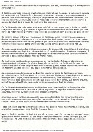 Carta à Sua Alteza o Príncipe G.
espíritas uma diferença radical quanto ao princípio: por isso, a ciência vulgar é incompetente
para julgá-los.
O Espírito encarnado tem dois envoltórios, um material que é o corpo, o outro semi-material
e indestrutível que é o perispírito. Deixando o primeiro, conserva o segundo que constitui
para ele uma espécie de corpo, mas cujas propriedades são essencialmente diferentes. Em
seu estado normal, é invisível para nós, mas pode tornar-se momentaneamente visível e
mesmo tangível: tal é a causa do fenômeno das aparições.
Os Espíritos não são, pois, seres abstratos, indefinidos, mas seres reais e limitados, tendo
sua própria existência, que pensam e agem em virtude de seu livre arbítrio. Estão por toda
parte, ao redor de nós; povoam os espaços e se transportam com a rapidez do pensamento.
Os homens podem entrar em relação com os Espíritos e deles receberem comunicações
diretas pela escrita, pela palavra e por outros meios. Os Espíritos, estando ao nosso lado e
podendo virem ao nosso chamado, pode-se, por certos intermediários, estabelecer com eles
comunicações seguidas, como um cego pode fazê-lo com as pessoas que ele não vê.
Certas pessoas são dotadas, mais do que outras, de uma aptidão especial para transmitirem
as comunicações dos Espíritos: são os médiuns. O papel do médium é o de um intérprete; é
um instrumento do qual se servem os Espíritos: esse instrumento pode ser mais ou menos
perfeito, e daí as comunicações mais ou menos fáceis.
Os fenômenos espíritas são de duas ordens: as manifestações físicas e materiais, e as
comunicações inteligentes. Os efeitos físicos são produzidos por Espíritos inferiores; os
Espíritos elevados não se ocupam mais dessas coisas quanto nossos sábios não se ocupam
em fazerem grandes esforços: seu papel é de instruir pelo raciocínio.
As comunicações podem emanar de Espíritos inferiores, como de Espíritos superiores.
Reconhecem-se os Espíritos, como os homens, pela sua linguagem: a dos Espíritos superiores
é sempre séria, digna, nobre e marcada de benevolência; toda expressão trivial ou
inconveniente, todo pensamento que choque a razão ou o bom senso, que denote orgulho,
acrimônia ou malevolência, necessariamente, emana de um Espírito inferior.
Os Espíritos elevados não ensinam senão coisas boas; sua moral é a do Evangelho, não
pregam senão a união e a caridade, e jamais enganam. Os Espíritos inferiores dizem
absurdos, mentiras, e, freqüentemente, grosserias mesmo.
A bondade de um médium não consiste somente na facilidade das comunicações, mas,
sobretudo, na natureza das comunicações que recebe. Um bom médium é aquele que
simpatiza com os bons Espíritos e não recebe senão boas comunicações.
Todos temos um Espírito familiar que se liga a nós desde o nosso nascimento, nos guia, nos
aconselha e nos protege; esse Espírito é sempre bom.
Além do Espírito familiar, há Espíritos que são atraídos para nós por sua simpatia por nossas
qualidades e nossos defeitos, ou por antigas afeições terrestres. Donde se segue que, em
toda reunião, há uma multidão de Espíritos mais ou menos bons, segundo a natureza do
meio.
http://www.espirito.org.br/portal/codificacao/re/1859/01a-carta-a-sua-alteza.html (2 of 5)7/4/2004 09:05:46
 