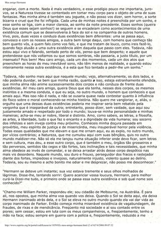 Meu amigo Hermann
enganar, com a morte. Nada é mais verdadeiro, e esse prodígio pouco me importaria, juro-
vos, se a Natureza tivesse se contentado em tomar meu corpo para o objeto de uma de suas
fantasias. Mas minha alma é também seu joguete, e não posso vos dizer, sem horror, a sorte
bizarra e cruel que lhe foi infligida. Cada uma de minhas noites é preenchida por um sonho, e
esse sonho se liga, com a maior clareza, ao sonho da noite precedente. Esses sonhos (queira
Deus que esses sejam sonhos!) se seguem e se encadeiam como acontecimentos de uma
existência comum que se desenvolveria à face do sol e na companhia de outros homens.
Vivo, pois, duas vezes e conduzo duas existências bem diferentes: uma se passa aqui,
convosco e com os nossos amigos, a outra bem longe daqui, com homens que conheço tão
bem quanto vós, a quem falo como vos falo, e que me tratam de louco, como ireis fazê-lo,
quando faço alusão a uma outra existência além daquela que passo com eles. Todavia, não
estou aqui vivo e falando, sentado perto de vós, penso que bem desperto; e aquele que
pretendesse que nós voltamos ou que somos sombras, não passaria, a justo título, por um
insensato? Pois bem! Meu caro amigo, cada um dos momentos, cada um dos atos que
preenchem as horas do meu inevitável sono, não têm menos de realidade, e quando estou
inteiramente nessa outra existência, é a esta que fico tentado a pedir-lhe um sonho."
'Todavia, não sonho mais aqui que naquele mundo; vejo, alternativamente, os dois lados, e
não poderia duvidar, se bem que minha razão, quanto a isso, esteja estranhamente ofendida,
que minha alma não anime sucessivamente dois corpos e não conduza de frente duas
existências. Ai! meu caro amigo, queira Deus que ela tenha, nesses dois corpos, os mesmos
instintos e a mesma conduta, e que eu seja, no outro mundo, o homem que conheceis e que
amais aqui. Mas isso não é nada, e não se ousaria quase nada contestar quanto à influência
do físico sobre o moral conhecendo-se minha história. Não quero me vangloriar, e, aliás, o
orgulho que uma dessas duas existências poderia me inspirar seria bem rebatido pela
vergonha que é inseparável da outra; entretanto, posso dizer, sem vaidade, que aqui sou
justamente amado e respeitado por todo o mundo; louva-se minha personalidade e minhas
maneiras; acha-se meu ar nobre, liberal e distinto. Amo, como sabeis, as letras, a filosofia,
as artes, a liberdade, tudo o que faz o encanto e a dignidade da vida humana; sou socorro
dos infelizes e sem inveja contra meu próximo. Conheceis minha doçura passada em
provérbio, meu espírito de justiça e de misericórdia, meu insuperável horror pela violência.
Todas essas qualidades que me elevam e que me ornam aqui, eu as expio, no outro mundo,
por vícios contrários; a Natureza, que me cumulou aqui com suas bênçãos, quis no outro
mundo maldizer-me. Não só ela me lançou numa situação inferior onde devo ficar, sem letras
e sem cultura, mas deu, a esse outro corpo, que é também o meu, órgãos tão grosseiros e
tão perversos, sentidos tão cegos e tão fortes, tais inclinações e tais necessidades, que minha
alma obedece ao invés de comandar, e se deixa arrastar atrás desse corpo despótico nas
mais vis desordens. Naquele mundo, sou duro e frouxo, perseguidor dos fracos e rastejador
diante dos fortes, impiedoso e invejoso, naturalmente injusto, violento quase ao delírio.
Todavia, sou eu mesmo e acho bonito me odiar e me desprezar, não posso me desconhecer."
"Hermann se deteve um instante; sua voz estava tremente e seus olhos molhados de
lágrimas. Disse-lhe, tentando sorrir: Quero acariciar vossa loucura, Hermann, para melhor
curá-la Dizei-me tudo, e primeiro onde se passa essa outra existência e sob qual nome sois
conhecido?"
"Chamo-me William Parker, respondeu ele; sou cidadão de Melbourne, na Austrália. É para
ali, nos opostos, que minha alma voa quando vos deixa. Quando o Sol se deita aqui, ela deixa
Hermann inanimado atrás dela, e o Sol se eleva no outro mundo quando ela vai dar vida ao
corpo inanimado de Parker. Então começa minha miserável existência de vagabundagem, de
fraudes, de rixas e de mendicância. Freqüento má sociedade e aí sou contado entre os
piores; sem cessar, estou em luta com os meus companheiros, e, freqüentemente, tenho a
mão na faca; estou sempre em guerra com a polícia e, freqüentemente, reduzido a me
http://www.espirito.org.br/portal/codificacao/re/1859/02c-meu-amigo-hermann.html (2 of 4)7/4/2004 09:07:32
 