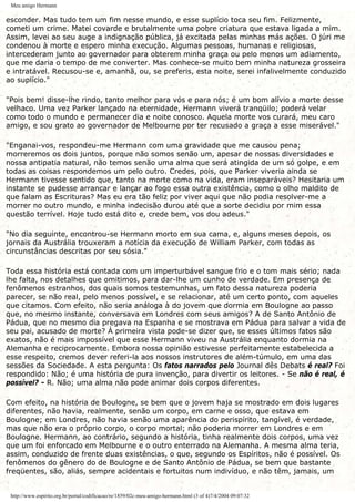 Meu amigo Hermann
esconder. Mas tudo tem um fim nesse mundo, e esse suplício toca seu fim. Felizmente,
cometi um crime. Matei covarde e brutalmente uma pobre criatura que estava ligada a mim.
Assim, levei ao seu auge a indignação pública, já excitada pelas minhas más ações. O júri me
condenou à morte e espero minha execução. Algumas pessoas, humanas e religiosas,
intercederam junto ao governador para obterem minha graça ou pelo menos um adiamento,
que me daria o tempo de me converter. Mas conhece-se muito bem minha natureza grosseira
e intratável. Recusou-se e, amanhã, ou, se preferis, esta noite, serei infalivelmente conduzido
ao suplício."
"Pois bem! disse-lhe rindo, tanto melhor para vós e para nós; é um bom alívio a morte desse
velhaco. Uma vez Parker lançado na eternidade, Hermann viverá tranqüilo; poderá velar
como todo o mundo e permanecer dia e noite conosco. Aquela morte vos curará, meu caro
amigo, e sou grato ao governador de Melbourne por ter recusado a graça a esse miserável."
"Enganai-vos, respondeu-me Hermann com uma gravidade que me causou pena;
morreremos os dois juntos, porque não somos senão um, apesar de nossas diversidades e
nossa antipatia natural, não temos senão uma alma que será atingida de um só golpe, e em
todas as coisas respondemos um pelo outro. Credes, pois, que Parker viveria ainda se
Hermann tivesse sentido que, tanto na morte como na vida, eram inseparáveis? Hesitaria um
instante se pudesse arrancar e lançar ao fogo essa outra existência, como o olho maldito de
que falam as Escrituras? Mas eu era tão feliz por viver aqui que não podia resolver-me a
morrer no outro mundo, e minha indecisão durou até que a sorte decidiu por mim essa
questão terrível. Hoje tudo está dito e, crede bem, vos dou adeus."
"No dia seguinte, encontrou-se Hermann morto em sua cama, e, alguns meses depois, os
jornais da Austrália trouxeram a notícia da execução de William Parker, com todas as
circunstâncias descritas por seu sósia."
Toda essa história está contada com um imperturbável sangue frio e o tom mais sério; nada
lhe falta, nos detalhes que omitimos, para dar-lhe um cunho de verdade. Em presença de
fenômenos estranhos, dos quais somos testemunhas, um fato dessa natureza poderia
parecer, se não real, pelo menos possível, e se relacionar, até um certo ponto, com aqueles
que citamos. Com efeito, não seria análoga à do jovem que dormia em Boulogne ao passo
que, no mesmo instante, conversava em Londres com seus amigos? A de Santo Antônio de
Pádua, que no mesmo dia pregava na Espanha e se mostrava em Pádua para salvar a vida de
seu pai, acusado de morte? À primeira vista pode-se dizer que, se esses últimos fatos são
exatos, não é mais impossível que esse Hermann viveu na Austrália enquanto dormia na
Alemanha e reciprocamente. Embora nossa opinião estivesse perfeitamente estabelecida a
esse respeito, cremos dever referi-la aos nossos instrutores de além-túmulo, em uma das
sessões da Sociedade. A esta pergunta: Os fatos narrados pelo Journal dês Debats é real? Foi
respondido: Não; é uma história de pura invenção, para divertir os leitores. - Se não é real, é
possível? - R. Não; uma alma não pode animar dois corpos diferentes.
Com efeito, na história de Boulogne, se bem que o jovem haja se mostrado em dois lugares
diferentes, não havia, realmente, senão um corpo, em carne e osso, que estava em
Boulogne; em Londres, não havia senão uma aparência do perispírito, tangível, é verdade,
mas que não era o próprio corpo, o corpo mortal; não poderia morrer em Londres e em
Boulogne. Hermann, ao contrário, segundo a história, tinha realmente dois corpos, uma vez
que um foi enforcado em Melbourne e o outro enterrado na Alemanha. A mesma alma teria,
assim, conduzido de frente duas existências, o que, segundo os Espíritos, não é possível. Os
fenômenos do gênero do de Boulogne e de Santo Antônio de Pádua, se bem que bastante
freqüentes, são, aliás, sempre acidentais e fortuitos num indivíduo, e não têm, jamais, um
http://www.espirito.org.br/portal/codificacao/re/1859/02c-meu-amigo-hermann.html (3 of 4)7/4/2004 09:07:32
 