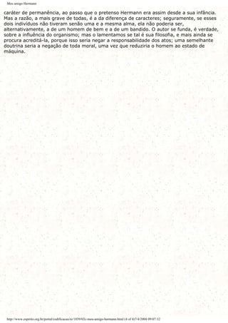 Meu amigo Hermann
caráter de permanência, ao passo que o pretenso Hermann era assim desde a sua infância.
Mas a razão, a mais grave de todas, é a da diferença de caracteres; seguramente, se esses
dois indivíduos não tiveram senão uma e a mesma alma, ela não poderia ser,
alternativamente, a de um homem de bem e a de um bandido. O autor se funda, é verdade,
sobre a influência do organismo; mas o lamentamos se tal é sua filosofia, e mais ainda se
procura acreditá-la, porque isso seria negar a responsabilidade dos atos; uma semelhante
doutrina seria a negação de toda moral, uma vez que reduziria o homem ao estado de
máquina.
http://www.espirito.org.br/portal/codificacao/re/1859/02c-meu-amigo-hermann.html (4 of 4)7/4/2004 09:07:32
 