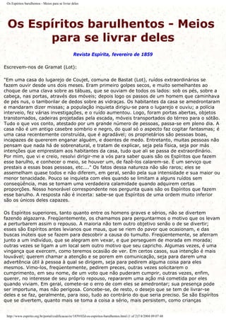 Os Espíritos barulhentos - Meios para se livrar deles
Os Espíritos barulhentos - Meios
para se livrar deles
Revista Espírita, fevereiro de 1859
Escrevem-nos de Gramat (Lot):
"Em uma casa do lugarejo de Coujet, comuna de Bastat (Lot), ruídos extraordinários se
fazem ouvir desde uns dois meses. Eram primeiro golpes secos, e muito semelhantes ao
choque de uma clava sobre as tábuas, que se ouviam de todos os lados: sob os pés, sobre a
cabeça, nas portas, através dos móveis; depois logo os passos de um homem que caminhava
de pés nus, o tamborilar de dedos sobre as vidraças. Os habitantes da casa se amedrontaram
e mandaram dizer missas; a população inquieta dirigiu-se para o lugarejo e ouviu; a polícia
interveio, fez várias investigações, e o ruído aumentou. Logo, foram portas abertas, objetos
transtornados, cadeiras projetadas pela escada, móveis transportados do térreo para o sótão.
Tudo o que vos conto, atestado por um grande número de pessoas, passa-se em pleno dia. A
casa não é um antigo casebre sombrio e negro, do qual só o aspecto faz cogitar fantasmas; é
uma casa recentemente construída, que é agradável; os proprietários são pessoas boas,
incapazes de quererem enganar alguém, e doentes de medo. Entretanto, muitas pessoas não
pensam que nada há de sobrenatural, e tratam de explicar, seja pela física, seja por más
intenções que emprestam aos habitantes da casa, tudo que ali se passa de extraordinário.
Por mim, que vi e creio, resolvi dirigir-me a vós para saber quais são os Espíritos que fazem
esse barulho, e conhecer o meio, se houver um, de fazê-los calarem-se. É um serviço que
prestais a essas boas pessoas, etc...." Os fatos dessa natureza não são raros; eles se
assemelham quase todos e não diferem, em geral, senão pela sua intensidade e sua maior ou
menor tenacidade. Pouco se inquieta com eles quando se limitam a alguns ruídos sem
conseqüência, mas se tomam uma verdadeira calamidade quando adquirem certas
proporções. Nosso honorável correspondente nos pergunta quais são os Espíritos que fazem
esse barulho. A resposta não é incerta: sabe-se que Espíritos de uma ordem muito inferior
são os únicos deles capazes.
Os Espíritos superiores, tanto quanto entre os homens graves e sérios, não se divertem
fazendo algazarra. Freqüentemente, os chamamos para perguntarmos o motivo que os levam
a perturbarem assim o repouso. A maioria não tem outro objetivo senão o de se divertir;
esses são Espíritos antes levianos que maus, que se riem do pavor que ocasionam, e das
buscas inúteis que se fazem para descobrir a causa do tumulto. Freqüentemente, se aferram
junto a um indivíduo, que se alegram em vexar, e que perseguem de morada em morada;
outras vezes se ligam a um local sem outro motivo que seu capricho. Algumas vezes, é uma
vingança que exercem, como teremos ocasião de ver. Em certos casos, sua intenção é mais
louvável; querem chamar a atenção e se porem em comunicação, seja para darem uma
advertência útil à pessoa à qual se dirigem, seja para pedirem alguma coisa para eles
mesmos. Vimo-los, freqüentemente, pedirem preces, outras vezes solicitarem o
cumprimento, em seu nome, de um voto que não puderam cumprir, outras vezes, enfim,
querer, no interesse de seu próprio repouso, repararem uma ação má cometida por eles
quando viviam. Em geral, comete-se o erro de com eles se amedrontar; sua presença pode
ser importuna, mas não perigosa. Concebe-se, de resto, o desejo que se tem de livrar-se
deles e se faz, geralmente, para isso, tudo ao contrário do que seria preciso. Se são Espíritos
que se divertem, quanto mais se toma a coisa a sério, mais persistem, como crianças
http://www.espirito.org.br/portal/codificacao/re/1859/02d-os-espiritos-barulhentos.html (1 of 2)7/4/2004 09:07:48
 