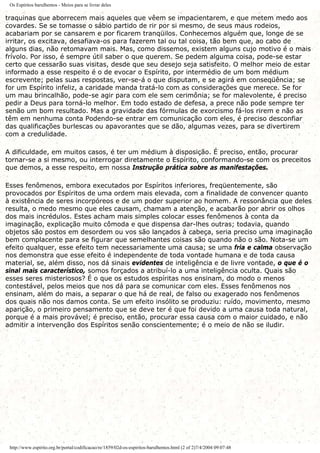 Os Espíritos barulhentos - Meios para se livrar deles
traquinas que aborrecem mais aqueles que vêem se impacientarem, e que metem medo aos
covardes. Se se tomasse o sábio partido de rir por si mesmo, de seus maus rodeios,
acabariam por se cansarem e por ficarem tranqüilos. Conhecemos alguém que, longe de se
irritar, os excitava, desafiava-os para fazerem tal ou tal coisa, tão bem que, ao cabo de
alguns dias, não retomavam mais. Mas, como dissemos, existem alguns cujo motivo é o mais
frívolo. Por isso, é sempre útil saber o que querem. Se pedem alguma coisa, pode-se estar
certo que cessarão suas visitas, desde que seu desejo seja satisfeito. O melhor meio de estar
informado a esse respeito é o de evocar o Espírito, por intermédio de um bom médium
escrevente; pelas suas respostas, ver-se-á o que disputam, e se agirá em conseqüência; se
for um Espírito infeliz, a caridade manda tratá-lo com as considerações que merece. Se for
um mau brincalhão, pode-se agir para com ele sem cerimônia; se for malevolente, é preciso
pedir a Deus para torná-lo melhor. Em todo estado de defesa, a prece não pode sempre ter
senão um bom resultado. Mas a gravidade das fórmulas de exorcismo fá-los rirem e não as
têm em nenhuma conta Podendo-se entrar em comunicação com eles, é preciso desconfiar
das qualificações burlescas ou apavorantes que se dão, algumas vezes, para se divertirem
com a credulidade.
A dificuldade, em muitos casos, é ter um médium à disposição. É preciso, então, procurar
tornar-se a si mesmo, ou interrogar diretamente o Espírito, conformando-se com os preceitos
que demos, a esse respeito, em nossa Instrução prática sobre as manifestações.
Esses fenômenos, embora executados por Espíritos inferiores, freqüentemente, são
provocados por Espíritos de uma ordem mais elevada, com a finalidade de convencer quanto
à existência de seres incorpóreos e de um poder superior ao homem. A ressonância que deles
resulta, o medo mesmo que eles causam, chamam a atenção, e acabarão por abrir os olhos
dos mais incrédulos. Estes acham mais simples colocar esses fenômenos à conta da
imaginação, explicação muito cômoda e que dispensa dar-lhes outras; todavia, quando
objetos são postos em desordem ou vos são lançados à cabeça, seria preciso uma imaginação
bem complacente para se figurar que semelhantes coisas são quando não o são. Nota-se um
efeito qualquer, esse efeito tem necessariamente uma causa; se uma fria e calma observação
nos demonstra que esse efeito é independente de toda vontade humana e de toda causa
material, se, além disso, nos dá sinais evidentes de inteligência e de livre vontade, o que é o
sinal mais característico, somos forçados a atribuí-lo a uma inteligência oculta. Quais são
esses seres misteriosos? É o que os estudos espíritas nos ensinam, do modo o menos
contestável, pelos meios que nos dá para se comunicar com eles. Esses fenômenos nos
ensinam, além do mais, a separar o que há de real, de falso ou exagerado nos fenômenos
dos quais não nos damos conta. Se um efeito insólito se produziu: ruído, movimento, mesmo
aparição, o primeiro pensamento que se deve ter é que foi devido a uma causa toda natural,
porque é a mais provável; é preciso, então, procurar essa causa com o maior cuidado, e não
admitir a intervenção dos Espíritos senão conscientemente; é o meio de não se iludir.
http://www.espirito.org.br/portal/codificacao/re/1859/02d-os-espiritos-barulhentos.html (2 of 2)7/4/2004 09:07:48
 