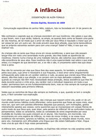 A infância
A infância
DISSERTAÇÃO DE ALÉM-TÚMULO
Revista Espírita, fevereiro de 1859
Comunicação espontânea do senhor Nélo, médium, lida na Sociedade em 14 de janeiro de
1859.
Não conheceis o segredo que as crianças escondem em sua inocência; não sabeis o que são,
o que foram, nem o que serão; todavia, as amais, as quereis bem como se fossem uma parte
de vós mesmos, de tal modo que o amor de mãe por seus filhos é reputado o maior que um
ser possa ter por um outro ser. De onde provém essa doce afeição, essa terna benevolência
que os próprios estranhos sentem para com uma criança? Sabei-o? Não; é isso que vou
explicar-vos.
As crianças são os seres que Deus envia em novas existências; e para que não possam
lançar-lhes em rosto uma severidade muito grande, deu-lhes todas as aparências da
inocência; mesmo numa criança de uma maldade natural, são cobertos seus defeitos com a
não-consciência de seus atos. Essa inocência não é uma superioridade real sobre o que eram
antes; é a imagem do que deveriam ser, e se não o são, é unicamente sobre elas que disso
recai a pena.
Mas não foi somente por elas que Deus lhes deu esse aspecto, foi também, e sobretudo,
pelos seus pais, cujo amor é necessário à sua fraqueza, e esse amor seria singularmente
enfraquecido pela visão de um caráter colérico e rude, ao passo que crendo seus filhos bons e
dóceis, dão-lhes toda a sua afeição, e os cercam com os mais delicados cuidados. Mas
quando as crianças não têm mais necessidade dessa proteção, dessa assistência que lhes foi
dada durante quinze a vinte anos, seu caráter real e individual reaparece em toda a sua
nudez: permanece bom se era fundamentalmente bom, mas se irisa sempre de nuanças que
estavam escondidas pela primeira infância.
Vedes que os caminhos de Deus são sempre os melhores, e que, quando se tem o coração
puro, é fácil conceber sua explicação.
Com efeito, pensai bem que o Espírito, das crianças que nascem entre vós, pode vir de um
mundo onde tomou hábitos muito diferentes; como quereríeis que fosse ao vosso meio, esse
novo ser, que vem com paixões diferentes daquelas que possuis, com inclinações, gostos
inteiramente opostos aos vossos; como quereríeis que se incorporasse em vossas fileiras de
outro modo do que Deus quis, quer dizer, pela peneira da infância? Ali se confundem todos os
pensamentos, todos os caracteres, todas as variedades de seres engendrados por essa
multidão de mundos nos quais crescem as cri aturas. Vós mesmos, em morrendo, vos
encontrareis em uma espécie de infância, no meio de novos irmãos; e na vossa nova
existência não terrestre, ignorais os hábitos, os costumes, as relações desse mundo, novo
para vós; manejareis com dificuldade uma língua que não estais habituado a falar, língua
mais viva do que não é hoje vosso pensamento.
A infância tem, ainda, uma outra utilidade; os Espíritos não entram na vida corpórea senão
http://www.espirito.org.br/portal/codificacao/re/1859/02e-a-infancia.html (1 of 2)7/4/2004 09:07:51
 