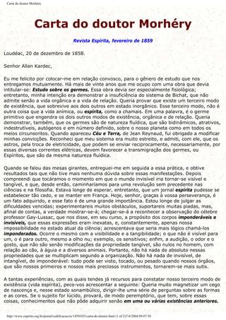 Carta do doutor Morhéry
Carta do doutor Morhéry
Revista Espírita, fevereiro de 1859
Loudéac, 20 de dezembro de 1858.
Senhor Allan Kardec,
Eu me felicito por colocar-me em relação convosco, para o gênero de estudo que nos
entregamos mutuamente. Há mais de vinte anos que me ocupo com uma obra que devia
intitular-se: Estudo sobre os germes. Essa obra devia ser especialmente fisiológica;
entretanto, minha intenção era demonstrar a insuficiência do sistema de Bichat, que não
admite senão a vida orgânica e a vida de relação. Queria provar que existe um terceiro modo
de existência, que sobrevive aos dois outros em estado inorgânico. Esse terceiro modo, não é
outra coisa que a vida anímica, ou espírita, como a chamais. Em uma palavra, é o germe
primitivo que engendra os dois outros modos de existência, orgânica e de relação. Queria
demonstrar, também, que os germes são de natureza fluídica, que são bidinâmicos, atrativos,
indestrutíveis, autógenos e em número definido, sobre o nosso planeta como em todos os
meios circunscritos. Quando apareceu Céu e Terra, de Jean Reynaud, fui obrigado a modificar
minhas convicções. Reconheci que meu sistema era muito estreito, e admiti, com ele, que os
astros, pela troca de eletricidade, que podem se enviar reciprocamente, necessariamente, por
essas diversas correntes elétricas, devem favorecer a transmigração dos germes, ou
Espíritos, que são da mesma natureza fluídica.
Quando se falou das mesas girantes, entreguei-me em seguida a essa prática, e obtive
resultados tais que não tive mais nenhuma dúvida sobre essas manifestações. Depois
compreendi que tocáramos o momento em que o mundo invisível iria tornar-se visível e
tangível, e que, desde então, caminharíamos para uma revolução sem precedente nas
ciências e na filosofia. Estava longe de esperar, entretanto, que um jornal espírita pudesse se
estabelecer tão cedo, e se manter em França. Hoje, senhor, graças à vossa perseverança, é
um fato adquirido, e esse fato é de uma grande importância. Estou longe de julgar as
dificuldades vencidas; experimentareis muitos obstáculos, suportareis muitas piadas, mas,
afinal de contas, a verdade mostrar-se-á; chegar-se-á a reconhecer a observação do célebre
professor Gay-Lussac, que nos disse, em seu curso, a propósito dos corpos imponderáveis e
invisíveis, que essas expressões eram inexatas, e, constantemente, apenas nossa
impossibilidade no estado atual da ciência; acrescentava que seria mais lógico chamá-los
imponderados. Ocorre o mesmo com a visibilidade e a tangibilidade; o que não é visível para
um, o é para outro, mesmo a olho nu; exemplo, os sensitivos; enfim, a audição, o odor e o
gosto, que não são senão modificações da propriedade tangível, são nulos no homem, com
relação ao cão, à águia e a diversos animais. Portanto, não há nada de absoluto nessas
propriedades que se multiplicam segundo a organização. Não há nada de invisível, de
intangível, de imponderável: tudo pode ser visto, tocado, ou pesado quando nossos órgãos,
que são nossos primeiros e nossos mais preciosos instrumentos, tornarem-se mais sutis.
A tantas experiências, com as quais tendes já recursos para constatar nosso terceiro modo de
existência (vida espírita), peco-vos acrescentar a seguinte: Queria muito magnetizar um cego
de nascença e, nesse estado sonambúlico, dirigir-lhe uma série de perguntas sobre as formas
e as cores. Se o sujeito for lúcido, provará, de modo peremptório, que tem, sobre essas
coisas, conhecimentos que não pôde adquirir senão em uma ou várias existências anteriores.
http://www.espirito.org.br/portal/codificacao/re/1859/02f-carta-do-doutor.html (1 of 2)7/4/2004 09:07:58
 