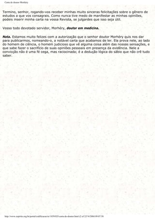 Carta do doutor Morhéry
Termino, senhor, rogando-vos receber minhas muito sinceras felicitações sobre o gênero de
estudos a que vos consagrais. Como nunca tive medo de manifestar as minhas opiniões,
podeis inserir minha carta na vossa Revista, se julgardes que isso seja útil.
Vosso todo devotado servidor, Morhéry, doutor em medicina.
Nota. Estamos muito felizes com a autorização que o senhor doutor Morhéry quis nos dar
para publicarmos, nomeando-o, a notável carta que acabamos de ler. Ela prova nele, ao lado
do homem de ciência, o homem judicioso que vê alguma coisa além das nossas sensações, e
que sabe fazer o sacrifício de suas opiniões pessoais em presença da evidência. Nele a
convicção não é uma fé cega, mas raciocinada; é a dedução lógica do sábio que não crê tudo
saber.
http://www.espirito.org.br/portal/codificacao/re/1859/02f-carta-do-doutor.html (2 of 2)7/4/2004 09:07:58
 