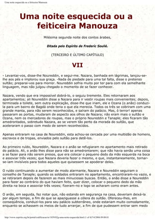 Uma noite esquecida ou a feiticeira Manouza
Uma noite esquecida ou a
feiticeira Manouza
Milésima segunda noite dos contos árabes,
Ditada pelo Espírito de Frederíc Soulié.
(TERCEIRO E ÚLTIMO CAPÍTULO)
VII
- Levantai-vos, disse-lhe Noureddin, e segui-me. Nazara, banhada em lágrimas, lançou-se-
lhe aos pés e implorou sua graça. -Nada de piedade para uma tal falta, disse o pretenso
sultão; preparai-vos para morrer. Noureddin sofria muito por ter para com ela semelhante
linguagem, mas não julgou chegado o momento de se fazer conhecer.
Nazara, vendo que era impossível dobrá-lo, o seguiu tremente. Eles retornaram aos
apartamentos; ali Noureddin disse a Nazara para ir vestir roupas mais convenientes; depois,
terminada a toilete, sem outra explicação, disse-lhe que iriam, ele e Ozana (o anão) conduzi-
la para um bairro de Bagdá onde teria o que ela merecia. Todos os três se cobriram com uma
grande manta, para não serem reconhecidos, e saíram do palácio. Mas, ó terror! apenas
passaram as portas, mudaram de aspecto aos olhos de Nazara; não eram mais o sultão e
Ozana, nem os mercadores de roupas, mas o próprio Noureddin e Tanaple; eles ficaram tão
amedrontados, sobretudo Nazara, ao se verem tão perto da morada do sultão, que
aceleraram o passo com medo de serem reconhecidos.
Apenas entraram na casa de Noureddin, esta achou-se cercada por uma multidão de homens,
escravos e de tropas, enviados pelo sultão para detê-los.
Ao primeiro ruído, Noureddin, Nazara e o anão se refugiaram no apartamento mais retirado
do palácio. Ali, o anão lhes disse para não se amedrontarem; que não havia senão uma coisa
a se fazer para não serem presos, que era colocar o pequeno dedo da mão esquerda na boca
e assoviar três vezes; que Nazara deveria fazer o mesmo, e que, instantaneamente, tornar-
se-iam invisíveis para todos aqueles que quisessem se apoderar deles.
O ruído continuando a aumentar de modo alarmante, Nazara e Noureddin seguiram o
conselho de Tanaple; quando os soldados entraram no apartamento, encontraram-no vazio, e
se retiraram depois de fazerem as mais minuciosas buscas. Então, o anão disse a Noureddin
para fazer ao contrário do que haviam feito, quer dizer, colocar o pequeno dedo da mão
direita na boca e assoviar três vezes; fizeram-no e logo se acharam como eram antes.
O anão, em seguida, fez notar que, não estando em segurança na casa, deveriam deixá-la
por algum tempo, a fim de que se apaziguasse a cólera do sultão. Ofereceu-lhes, em
conseqüência, conduzi-los para seu palácio subterrâneo, onde estariam muito comodamente,
enquanto se achassem os meios de tudo arranjar, a fim de que pudessem entrar sem medo
http://www.espirito.org.br/portal/codificacao/re/1859/02g-uma-noite-esquecida.html (1 of 4)7/4/2004 09:08:01
 