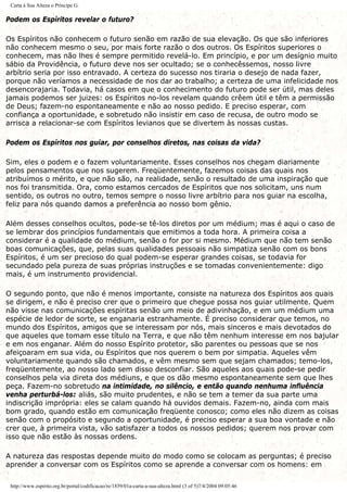 Carta à Sua Alteza o Príncipe G.
Podem os Espíritos revelar o futuro?
Os Espíritos não conhecem o futuro senão em razão de sua elevação. Os que são inferiores
não conhecem mesmo o seu, por mais forte razão o dos outros. Os Espíritos superiores o
conhecem, mas não lhes é sempre permitido revelá-lo. Em princípio, e por um desígnio muito
sábio da Providência, o futuro deve nos ser ocultado; se o conhecêssemos, nosso livre
arbítrio seria por isso entravado. A certeza do sucesso nos tiraria o desejo de nada fazer,
porque não veríamos a necessidade de nos dar ao trabalho; a certeza de uma infelicidade nos
desencorajaria. Todavia, há casos em que o conhecimento do futuro pode ser útil, mas deles
jamais podemos ser juizes: os Espíritos no-los revelam quando crêem útil e têm a permissão
de Deus; fazem-no espontaneamente e não ao nosso pedido. E preciso esperar, com
confiança a oportunidade, e sobretudo não insistir em caso de recusa, de outro modo se
arrisca a relacionar-se com Espíritos levianos que se divertem às nossas custas.
Podem os Espíritos nos guiar, por conselhos diretos, nas coisas da vida?
Sim, eles o podem e o fazem voluntariamente. Esses conselhos nos chegam diariamente
pelos pensamentos que nos sugerem. Freqüentemente, fazemos coisas das quais nos
atribuímos o mérito, e que não são, na realidade, senão o resultado de uma inspiração que
nos foi transmitida. Ora, como estamos cercados de Espíritos que nos solicitam, uns num
sentido, os outros no outro, temos sempre o nosso livre arbítrio para nos guiar na escolha,
feliz para nós quando damos a preferência ao nosso bom gênio.
Além desses conselhos ocultos, pode-se tê-los diretos por um médium; mas é aqui o caso de
se lembrar dos princípios fundamentais que emitimos a toda hora. A primeira coisa a
considerar é a qualidade do médium, senão o for por si mesmo. Médium que não tem senão
boas comunicações, que, pelas suas qualidades pessoais não simpatiza senão com os bons
Espíritos, é um ser precioso do qual podem-se esperar grandes coisas, se todavia for
secundado pela pureza de suas próprias instruções e se tomadas convenientemente: digo
mais, é um instrumento providencial.
O segundo ponto, que não é menos importante, consiste na natureza dos Espíritos aos quais
se dirigem, e não é preciso crer que o primeiro que chegue possa nos guiar utilmente. Quem
não visse nas comunicações espíritas senão um meio de adivinhação, e em um médium uma
espécie de ledor de sorte, se enganaria estranhamente. É preciso considerar que temos, no
mundo dos Espíritos, amigos que se interessam por nós, mais sinceros e mais devotados do
que aqueles que tomam esse título na Terra, e que não têm nenhum interesse em nos bajular
e em nos enganar. Além do nosso Espírito protetor, são parentes ou pessoas que se nos
afeiçoaram em sua vida, ou Espíritos que nos querem o bem por simpatia. Aqueles vêm
voluntariamente quando são chamados, e vêm mesmo sem que sejam chamados; temo-los,
freqüentemente, ao nosso lado sem disso desconfiar. São aqueles aos quais pode-se pedir
conselhos pela via direta dos médiuns, e que os dão mesmo espontaneamente sem que lhes
peça. Fazem-no sobretudo na intimidade, no silêncio, e então quando nenhuma influência
venha perturbá-los: aliás, são muito prudentes, e não se tem a temer da sua parte uma
indiscrição imprópria: eles se calam quando há ouvidos demais. Fazem-no, ainda com mais
bom grado, quando estão em comunicação freqüente conosco; como eles não dizem as coisas
senão com o propósito e segundo a oportunidade, é preciso esperar a sua boa vontade e não
crer que, à primeira vista, vão satisfazer a todos os nossos pedidos; querem nos provar com
isso que não estão às nossas ordens.
A natureza das respostas depende muito do modo como se colocam as perguntas; é preciso
aprender a conversar com os Espíritos como se aprende a conversar com os homens: em
http://www.espirito.org.br/portal/codificacao/re/1859/01a-carta-a-sua-alteza.html (3 of 5)7/4/2004 09:05:46
 