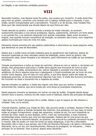 Uma noite esquecida ou a feiticeira Manouza
em Bagdá, e nas melhores condições possíveis.
VIII
Noureddin hesitou, mas Nazara tanto lhe pediu, que acabou por consentir. O anão disse-lhes
para irem ao jardim, comerem uma laranja com a cabeça voltada para o nascente, e que,
então, seriam transportados sem o perceberem. Tiveram o ar de dúvida, mas Tanaple lhes
disse que não compreendia sua dúvida depois do que fizera por eles.
Tendo descido ao jardim, e tendo comido a laranja do modo indicado, se acharam
subitamente elevados a uma altura prodigiosa; depois, subitamente, sentiram um forte abalo
e um grande frio, e se sentiram descendo com grande velocidade. Nada viram durante o
trajeto, mas quando tiveram consciência da situação, se acharam sob a terra, num magnífico
palácio iluminado por mais de vinte mil velas.
Deixemos nossos amantes em seu palácio subterrâneo e retornemos ao nosso pequeno anão,
que deixamos na casa de Noureddin.
Sabeis que o sultão havia enviado soldados para se apoderarem dos fugitivos; depois de
haverem explorado os mais retirados cantos da habitação, assim como os jardins, não
encontrando nada, foram forçados a se retirarem, para informarem ao sultão de sua tentativa
infrutífera.
Tanaple acompanhara a todos ao longo do caminho; olhava-os com ar astuto e, de tempo em
tempo, lhes perguntava qual preço o sultão daria àquele que trouxesse de novo os dois
fugitivos. - Se o sultão, acrescentava ele, estiver disposto a conceder-me uma hora de
audiência, dir-lhe-ei alguma coisa que o apaziguará, e ficará encantado por se livrar de uma
mulher como Nazara, que há nela um mau gênio, e que faria descer sobre ele todas as
desgraças possíveis, se ela permanecesse algumas luas mais. O chefe dos Eunucos prometeu-
lhe incumbir-se disso e transmitir-lhe a resposta do sultão.
Apenas entrados no palácio, o chefe dos negros veio dizer que seu senhor o esperava,
prevenindo-lhe, todavia, que seria furado por uma lança se avançasse imposturas.
Nosso pequeno monstro se apressou em entrar na casa do sultão. Chegado diante desse
homem duro e severo, inclinou-se três vezes como é habitual, diante dos príncipes de Bagdá.
- Que tens a me dizer? perguntou-lhe o sultão. Sabes o que te espera se não disseres a
verdade. Fala; eu te escuto.
"Grande Espírito, celeste Lua, tríade de Sóis, não anuncio senão a verdade. Nazara é filha da
fada Negra e do gênio a Grande Serpente dos Infernos. Sua presença, em tua casa, te traria
todas as pragas inimagináveis: praga das serpentes, eclipse do sol, lua azul impedindo os
amores da noite; todos os teus desejos, enfim, iriam ser contrariados, e tuas mulheres
envelhecidas antes mesmo que uma lua haja passado. Poderia dar-te uma prova do que
adianto; sei onde se encontra Nazara; se quiseres, irei procurá-la e poderás convencer-te por
ti mesmo. Não há senão um meio de evitar-se essas desgraças, é dar-lha a Noureddin.
Noureddin não é mais o que pensas; ele é filho da feiticeira Manouza e do gênio o Rochedo de
Diamante. Se tu uni-los, em reconhecimento, Manouza te protegerá; se recusares.... Pobre
príncipe! Eu te lamento. Faze a prova; depois disso decidirás."
http://www.espirito.org.br/portal/codificacao/re/1859/02g-uma-noite-esquecida.html (2 of 4)7/4/2004 09:08:01
 