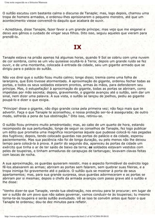 Uma noite esquecida ou a feiticeira Manouza
O sultão escutou com bastante calma o discurso de Tanaple; mas, logo depois, chamou uma
tropa de homens armados, e ordenou-lhes aprisionarem o pequeno monstro, até que um
acontecimento viesse convencê-lo daquilo que acabara de ouvir.
- Acreditava, disse Tanaple, fazer favor a um grande príncipe; mas vejo que me enganei e
deixo aos gênios o cuidado de vingar seus filhos. Dito isso, seguiu aqueles que vieram para
prendê-lo.
IX
Tanaple estava na prisão apenas há algumas horas, quando 9 Sol se cobriu com uma nuvem
de cor sombria, como se um véu quisesse ocultá-lo à Terra; depois um grande ruído se fez
ouvir, e de uma montanha, colocada à entrada da cidade, saiu um gigante armado que se
dirigiu para o palácio do sultão.
Não vos direi que o sultão ficou muito calmo; longe disso; tremia como uma folha de
laranjeira, que Éolo tivesse atormentado. A aproximação do gigante, ordenou fechar todas as
portas, e todos os seus soldados estarem prontos, armas às mãos, para defenderem seu
príncipe. Mas, ó estupefação! à aproximação do gigante, todas as portas se abriram, como
impelidas por mão secreta; depois, gravemente, o gigante avançou até o sultão, sem dar um
sinal, nem dizer uma palavra. À sua vista, o sultão se lançou de joelhos, pediu ao gigante
poupá-lo e dizer o que exigia.
"Príncipe! disse o gigante, não digo grande coisa pela primeira vez; não faço mais que te
advertir. Faça o que Tanaple te aconselhou, e nossa proteção ser-te-á assegurada; de outro
modo, sofrerás a pena de tua obstinação." Dito isso, retirou-se.
O sultão ficou primeiro muito amedrontado; mas, ao cabo de um quarto de hora, estando
recomposto de sua perturbação, longe de seguir os conselhos de Tanaple, fez logo publicar
um édito que prometia uma magnífica recompensa àquele que pudesse colocá-lo nas pegadas
dos fugitivos; depois, tendo colocado guardas nas portas do palácio e da cidade, esperou
pacientemente. Mas sua paciência não foi de longa duração, ou pelo menos não lhe deixou
tempo para colocá-la à prova. A partir do segundo dia, apareceu às portas da cidade um
exército que tinha o ar de ter saído de baixo da terra; os soldados estavam vestidos com
peles de toupeiras, e tinham armaduras de carapuças de tartarugas; levavam clavas feitas
com lascas de rocha.
A sua aproximação, os guardas quiseram resistir, mas o aspecto formidável do exército logo
fê-los abaixarem as armas; abriram as portas sem falarem, sem quebrar suas fileiras, e a
tropa inimiga foi gravemente até o palácio. O sultão quis se mostrar à porta de seus
apartamentos; mas, para sua grande surpresa, seus guardas adormeceram e as portas se
abriram por si mesmas; depois o chefe da armada avançou com passo grave até o sultão e
lhe disse:
"Venho dizer-te que Tanaple, vendo tua obstinação, nos enviou para te procurar; em lugar de
ser o sultão de um povo que não sabes governar, vamos conduzir-te às toupeiras; tu mesmo
torna-te-ás toupeira e serás sultão aveludado. Vê se isso te convém antes que fazer o que
Tanaple te ordenou; dou-te dez minutos para refletir.
http://www.espirito.org.br/portal/codificacao/re/1859/02g-uma-noite-esquecida.html (3 of 4)7/4/2004 09:08:01
 
