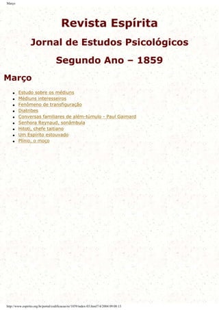 Março
Revista Espírita
Jornal de Estudos Psicológicos
Segundo Ano – 1859
Março
q Estudo sobre os médiuns
q Médiuns interesseiros
q Fenômeno de transfiguração
q Diatribes
q Conversas familiares de além-túmulo - Paul Gaimard
q Senhora Reynaud, sonâmbula
q Hitoti, chefe taitiano
q Um Espírito estouvado
q Plínio, o moço
http://www.espirito.org.br/portal/codificacao/re/1859/index-03.html7/4/2004 09:08:13
 