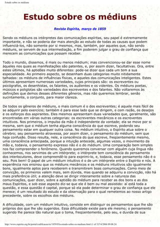 Estudo sobre os médiuns
Estudo sobre os médiuns
Revista Espírita, março de 1859
Sendo os médiuns os intérpretes das comunicações espíritas, seu papel é extremamente
importante, e não se poderia dar mais atenção ao estudo de todas as causas que podem
influenciá-los, não somente por si mesmos, mas, também, por aqueles que, não sendo
médiuns, se servem de sua intermediação, a fim poderem julgar o grau de confiança que
merecem as comunicações que possam receber.
Todo o mundo, dissemos, é mais ou menos médium; mas convencionou-se dar esse nome
àqueles nos quais as manifestações são patentes, e, por assim dizer, facultativas. Ora, entre
estes últimos, há aptidões muito diferentes: pode-se dizer que cada um tem a sua
especialidade. Ao primeiro aspecto, se desenham duas categorias muito nitidamente
talhadas: os médiuns de influências físicas, e aqueles das comunicações inteligentes. Estes
últimos apresentam numerosas variedades, cujas principais são: os escreventes ou
psicógrafos, os desenhistas, os falantes, os audientes e os videntes. Os médiuns poetas,
músicos e poliglotas são variedades dos escreventes e dos falantes. Não voltaremos às
definições que demos desses diferentes gêneros, mas não queremos lembrar, senão
sucintamente, o conjunto, para maior clareza.
De todos os gêneros de médiuns, o mais comum é o dos escreventes; é aquele mais fácil de
se adquirir pelo exercício; também é para esse lado que se dirigem, e com razão, os desejos
e os esforços dos aspirantes. Eles mesmos apresentam duas variedades que, geralmente, são
encontradas em várias outras categorias: os escreventes mecânicos e os escreventes
intuitivos. Nos primeiros, o impulso da mão é independente da vontade; ela se move por si
mesma, sem que o médium tenha alguma consciência do que escreve, podendo seu
pensamento estar em qualquer outra coisa. No médium intuitivo, o Espírito atua sobre o
cérebro; seu pensamento atravessa, por assim dizer, o pensamento do médium, sem que
haja confusão. Disso resulta, nele, a consciência do que escreve, freqüentemente mesmo,
uma consciência antecipada, porque a intuição antecede, algumas vezes, o movimento da
mão e, todavia, o pensamento expresso não é o do médium. Uma comparação bem simples
nos faz compreender o fenômeno. Quando queremos conversar com alguém cuja língua não
conhecemos, nos servimos de um intérprete; o intérprete tem consciência do pensamento
dos interlocutores, deve compreendê-lo para exprimi-lo, e, todavia, esse pensamento não é o
seu. Pois bem! O papel de um médium intuitivo é o de um intérprete entre o Espírito e nós. A
experiência nos ensinou que os médiuns mecânicos e os médiuns intuitivos são igualmente
bons, igualmente aptos para receberem e transmitirem boas comunicações. Como meio de
convicção, os primeiros valem mais, sem dúvida, mas quando se adquiriu a convicção, não há
mais preferência útil; a atenção deve se dirigir inteiramente sobre a natureza das
comunicações, quer dizer, sobre a aptidão do médium para receber as dos bons e as dos
maus Espíritos, e sob esse aspecto diz-se que ele é bem ou mal assistido: aí está toda a
questão, e essa questão é capital, porque só ela pode determinar o grau de confiança que ele
merece; é um resultado do estudo e da observação para o qual remetemos ao nosso artigo
precedente, sobre os escolhos dos médiuns.
A dificuldade, com um médium intuitivo, consiste em distinguir os pensamentos que lhe são
próprios dos que lhe são sugeridos. Essa dificuldade existe para ele mesmo; o pensamento
sugerido lhe parece tão natural que o toma, freqüentemente, pelo seu, e duvida de sua
http://www.espirito.org.br/portal/codificacao/re/1859/03a-estudo-sobre-os-mediuns.html (1 of 3)7/4/2004 09:08:24
 