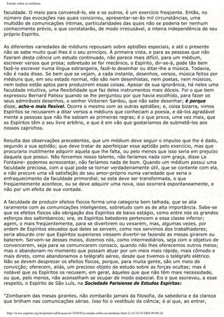 Estudo sobre os médiuns
faculdade. O meio para convencê-lo, ele e os outros, é um exercício freqüente. Então, no
número das evocações nas quais concorreu, apresentar-se-ão mil circunstâncias, uma
multidão de comunicações íntimas, particularidades das quais não se poderia ter nenhum
conhecimento prévio, e que constatarão, de modo irrecusável, a inteira independência de seu
próprio Espírito.
As diferentes variedades de médiuns repousam sobre aptidões especiais, e até o presente
não se sabe muito qual lhes é o seu princípio. À primeira vista, e para as pessoas que não
fizeram desta ciência um estudo continuado, não parece mais difícil, para um médium,
escrever versos que prosa; sobretudo se for mecânico, o Espírito, dir-se-á, pode tão bem
fazê-lo escrever numa língua estrangeira, fazê-lo desenhar ou ditar-lhe a música. Todavia,
não é nada disso. Se bem que se vejam, a cada instante, desenhos, versos, música feitos por
médiuns que, em seu estado normal, não são nem desenhistas, nem poetas, nem músicos,
nem todos estão aptos para produzirem essas coisas. Apesar de sua ignorância, há neles uma
faculdade intuitiva, uma flexibilidade que faz deles instrumentos mais dóceis. Foi o que bem
expressou Bernard Palissy quando se lhe perguntou por que havia escolhido, para fazer os
seus admiráveis desenhos, o senhor Victorien Sardou, que não sabe desenhar; é porque
disse, acho-o mais flexível. Ocorre o mesmo com as outras aptidões; e, coisa bizarra, vimos
Espíritos se recusarem a ditar versos a médiuns que conheciam a poesia, e dá-los agradável
mente a pessoas que não lhe sabiam as primeiras regras; é o que prova, uma vez mais, que
os Espíritos têm o seu livre arbítrio, e que é em vão que gostaríamos de submetê-los aos
nossos caprichos.
Resulta das observações precedentes, que um médium deve seguir o impulso que lhe é dado,
segundo a sua aptidão; que deve tratar de aperfeiçoar essa aptidão pelo exercício, mas que
procuraria inutilmente adquirir aquela que lhe falta, ou pelo menos que isso seria em prejuízo
daquela que possui. Não forcemos nosso talento, não faríamos nada com graça, disse La
Fontaine- podemos acrescentar, não faríamos nada de bom. Quando um médium possui uma
faculdade preciosa, com a qual pode se tornar verdadeiramente útil, que se contente com ela,
e não procure uma vã satisfação de seu amor-próprio numa variedade que seria o
enfraquecimento da faculdade primordial; se esta deve ser transformada, o que
freqüentemente acontece, ou se deve adquirir uma nova, isso ocorrerá espontaneamente, e
não por um efeito de sua vontade.
A faculdade de produzir efeitos físicos forma uma categoria bem talhada, que se alia
raramente com as comunicações inteligentes, sobretudo com as de alta importância. Sabe-se
que os efeitos físicos são obrigação dos Espíritos de baixo estágio, como entre nós os grandes
esforços dos saltimbancos; ora, os Espíritos batedores pertencem a essa classe inferior;
agem, o mais freqüentemente, para se divertirem ou vexarem, mas, algumas vezes, por
ordem de Espíritos elevados que deles se servem, como nos servimos dos trabalhadores;
seria absurdo crer que Espíritos superiores viessem divertir-se fazendo as mesas girarem ou
baterem. Servem-se desses meios, dizemos nós, como intermediários, seja com o objetivo de
convencerem, seja para se comunicarem conosco, quando não lhes oferecemos outros meios;
mas o abandonam no momento que possam atuar por um meio mais rápido, mais cômodo e
mais direto, como abandonamos o telégrafo aéreo, desde que tivemos o telégrafo elétrico.
Não se devem desprezar os efeitos físicos, porque, para muita gente, são um meio de
convicção; oferecem, aliás, um precioso objeto de estudo sobre as forças ocultas; mas é
notável que os Espíritos os recusem, em geral, àqueles que que não têm mais necessidade,
ou que, pelo menos, não aconselham se ocupar de modo especial. Eis o que escreveu, a esse
respeito, o Espírito de São Luís, na Sociedade Parisiense de Estudos Espíritas:
"Zombaram das mesas girantes, não zombarão jamais da filosofia, da sabedoria e da clareza
que brilham nas comunicações sérias. Isso foi o vestíbulo da ciência; é aí que, ao entrar,
http://www.espirito.org.br/portal/codificacao/re/1859/03a-estudo-sobre-os-mediuns.html (2 of 3)7/4/2004 09:08:24
 