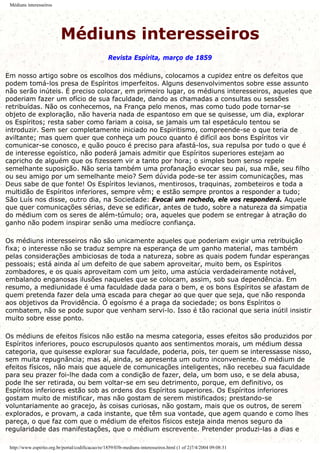 Médiuns interesseiros
Médiuns interesseiros
Revista Espírita, março de 1859
Em nosso artigo sobre os escolhos dos médiuns, colocamos a cupidez entre os defeitos que
podem tomá-los presa de Espíritos imperfeitos. Alguns desenvolvimentos sobre esse assunto
não serão inúteis. É preciso colocar, em primeiro lugar, os médiuns interesseiros, aqueles que
poderiam fazer um ofício de sua faculdade, dando as chamadas a consultas ou sessões
retribuídas. Não os conhecemos, na França pelo menos, mas como tudo pode tornar-se
objeto de exploração, não haveria nada de espantoso em que se quisesse, um dia, explorar
os Espíritos; resta saber como fariam a coisa, se jamais um tal espetáculo tentou se
introduzir. Sem ser completamente iniciado no Espiritismo, compreende-se o que teria de
aviltante; mas quem quer que conheça um pouco quanto é difícil aos bons Espíritos vir
comunicar-se conosco, e quão pouco é preciso para afastá-los, sua repulsa por tudo o que é
de interesse egoístico, não poderá jamais admitir que Espíritos superiores estejam ao
capricho de alguém que os fizessem vir a tanto por hora; o simples bom senso repele
semelhante suposição. Não seria também uma profanação evocar seu pai, sua mãe, seu filho
ou seu amigo por um semelhante meio? Sem dúvida pode-se ter assim comunicações, mas
Deus sabe de que fonte! Os Espíritos levianos, mentirosos, traquinas, zombeteiros e toda a
multidão de Espíritos inferiores, sempre vêm; e estão sempre prontos a responder a tudo;
São Luís nos disse, outro dia, na Sociedade: Evocai um rochedo, ele vos responderá. Aquele
que quer comunicações sérias, deve se edificar, antes de tudo, sobre a natureza da simpatia
do médium com os seres de além-túmulo; ora, aqueles que podem se entregar à atração do
ganho não podem inspirar senão uma medíocre confiança.
Os médiuns interesseiros não são unicamente aqueles que poderiam exigir uma retribuição
fixa; o interesse não se traduz sempre na esperança de um ganho material, mas também
pelas considerações ambiciosas de toda a natureza, sobre as quais podem fundar esperanças
pessoais; está ainda aí um defeito de que sabem aproveitar, muito bem, os Espíritos
zombadores, e os quais aproveitam com um jeito, uma astúcia verdadeiramente notável,
embalando enganosas ilusões naqueles que se colocam, assim, sob sua dependência. Em
resumo, a mediunidade é uma faculdade dada para o bem, e os bons Espíritos se afastam de
quem pretenda fazer dela uma escada para chegar ao que quer que seja, que não responda
aos objetivos da Providência. Ó egoísmo é a praga da sociedade; os bons Espíritos o
combatem, não se pode supor que venham servi-lo. Isso é tão racional que seria inútil insistir
muito sobre esse ponto.
Os médiuns de efeitos físicos não estão na mesma categoria, esses efeitos são produzidos por
Espíritos inferiores, pouco escrupulosos quanto aos sentimentos morais, um médium dessa
categoria, que quisesse explorar sua faculdade, poderia, pois, ter quem se interessasse nisso,
sem muita repugnância; mas aí, ainda, se apresenta um outro inconveniente. O médium de
efeitos físicos, não mais que aquele de comunicações inteligentes, não recebeu sua faculdade
para seu prazer foi-lhe dada com a condição de fazer, dela, um bom uso, e se dela abusa,
pode lhe ser retirada, ou bem voltar-se em seu detrimento, porque, em definitivo, os
Espíritos inferiores estão sob as ordens dos Espíritos superiores. Os Espíritos inferiores
gostam muito de mistificar, mas não gostam de serem mistificados; prestando-se
voluntariamente ao gracejo, às coisas curiosas, não gostam, mais que os outros, de serem
explorados, e provam, a cada instante, que têm sua vontade, que agem quando e como lhes
pareça, o que faz com que o médium de efeitos físicos esteja ainda menos seguro da
regularidade das manifestações, que o médium escrevente. Pretender produzi-las a dias e
http://www.espirito.org.br/portal/codificacao/re/1859/03b-mediuns-interesseiros.html (1 of 2)7/4/2004 09:08:31
 