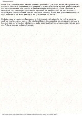 Médiuns interesseiros
horas fixas, seria dar prova da mais profunda ignorância. Que fazer, então, para ganhar seu
dinheiro? Simular os fenômenos; é o que pode ocorrer não somente àqueles que disso fariam
um ofício confessado, mas mesmo às pessoas simples em aparência, e que se limitam a
receberem uma retribuição qualquer dos visitantes. Se o Espírito não dá, será suprido: a
imaginação é fecunda quando se trata de ganhar dinheiro; é uma tese que desenvolveremos
num artigo especial, a fim de colocar em guarda contra a fraude.
De tudo o que precede, concluímos que o desinteresse mais absoluto é a melhor garantia
contra o charlatanismo, porque não há charlatães desinteressados; se não garante sempre a
bondade das comunicações inteligentes, rouba aos maus Espíritos um poderoso meio de ação
que fecha a boca de certos detratores.
http://www.espirito.org.br/portal/codificacao/re/1859/03b-mediuns-interesseiros.html (2 of 2)7/4/2004 09:08:31
 