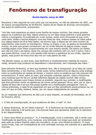 Fenômeno de transfiguração
Fenômeno de transfiguração
Revista Espírita, março de 1859
Extraímos o fato seguinte de uma carta que nos escreveu, no mês de setembro de 1857, um
de nossos correspondentes de St-Etienne. Depois de ter falado de diversas comunicações,
das quais foi testemunha, acrescentou:
"Um fato mais espantoso se passa numa família de nossos vizinhos. Das mesas girantes
passou-se à poltrona que fala; depois amarrou-se um lápis nessa poltrona e essa poltrona
indicou a psicografia; foi praticada por muito tempo, antes como brinquedo do que como
coisa séria. Então a escrita designou uma das filhas da casa, ordenou passar as mãos sobre
sua cabeça depois de tê-la feito deitar; ela dormiu logo, e depois de um certo número de
experiências, essa jovem se transfigurou: tomou os traços, a voz, os gestos de ascendentes
mortos, de avós que jamais conheceram, de um irmão falecido há alguns meses; essas
transfigurações eram feitas sucessivamente em uma mesma sessão. Ela falava um dialeto
que não era mais o da época, disse-me, porque não conhecia nem um nem o outro; mas o
que posso afirmar, é que em uma sessão onde tomara a aparência de seu irmão, vigoroso
gaiato, essa jovem de treze anos deu-me um rude aperto de mão.
"Há dezoito meses, ou dois anos, esse fenômeno é constantemente repetido do mesmo
modo, somente hoje produziu-se espontânea e naturalmente, sem imposição das mãos."
Esse estranho fenômeno, se bem que bastante raro, não é excepcional; já se falou de vários
fatos semelhantes, e nós mesmos, várias vezes, fomos testemunha de alguma coisa análoga
entre os sonâmbulos em estado de êxtase, e mesmo entre os extáticos que não estavam em
sonambulismo. É certo, além do mais, que emoções violentas operam, sobre a fisionomia,
uma mudança que lhe dá um caráter diferente daquele do estado normal. Não vemos,
igualmente, pessoas cujos traços móveis se prestam, segundo sua vontade, a modificações
que lhes permitem tomar as aparências de outras certas pessoas? Vê-se, pois, por aí, que a
rigidez da face não é tal que não possa sujeitar-se a modificações passageiras, mais ou
menos profundas, e nada há de espantoso em que um fato semelhante possa produzir-se, no
caso em que se trata, embora, talvez, por um causa independente da vontade.
Eis as respostas que obtivemos de São Luís a esse respeito, na sessão da Sociedade, de 25
de fevereiro último.
1. O fato de transfiguração, do qual acabamos de falar, é real? -R. Sim.
2. Nesse fenômeno, há um efeito material? - R. O fenômeno de transfiguração pode ocorrer
de modo material, a tal ponto que, nas diversas fases que apresenta, poder-se-ia reproduzi-
lo em daguerreotipia.
3. Como esse efeito se produziu? - R. A transfiguração, como a entendeis, não é senão uma
modificação da aparência, uma mudança, uma alteração nos traços que pode ser produzida
pela ação do próprio Espírito sobre seu envoltório, ou por uma influência exterior. O corpo
nunca muda, mas, em conseqüência de uma contração nervosa, ele submete-se a aparências
diversas.
http://www.espirito.org.br/portal/codificacao/re/1859/03c-fenomeno-de-transfiguracao.html (1 of 3)7/4/2004 09:08:39
 