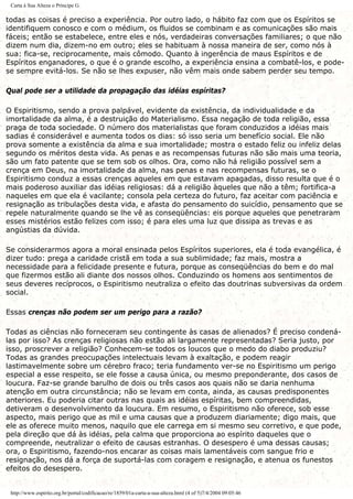 Carta à Sua Alteza o Príncipe G.
todas as coisas é preciso a experiência. Por outro lado, o hábito faz com que os Espíritos se
identifiquem conosco e com o médium, os fluidos se combinam e as comunicações são mais
fáceis; então se estabelece, entre eles e nós, verdadeiras conversações familiares; o que não
dizem num dia, dizem-no em outro; eles se habituam à nossa maneira de ser, como nós à
sua: fica-se, reciprocamente, mais cômodo. Quanto à ingerência de maus Espíritos e de
Espíritos enganadores, o que é o grande escolho, a experiência ensina a combatê-los, e pode-
se sempre evitá-los. Se não se lhes expuser, não vêm mais onde sabem perder seu tempo.
Qual pode ser a utilidade da propagação das idéias espíritas?
O Espiritismo, sendo a prova palpável, evidente da existência, da individualidade e da
imortalidade da alma, é a destruição do Materialismo. Essa negação de toda religião, essa
praga de toda sociedade. O número dos materialistas que foram conduzidos a idéias mais
sadias é considerável e aumenta todos os dias: só isso seria um benefício social. Ele não
prova somente a existência da alma e sua imortalidade; mostra o estado feliz ou infeliz delas
segundo os méritos desta vida. As penas e as recompensas futuras não são mais uma teoria,
são um fato patente que se tem sob os olhos. Ora, como não há religião possível sem a
crença em Deus, na imortalidade da alma, nas penas e nas recompensas futuras, se o
Espiritismo conduz a essas crenças aqueles em que estavam apagadas, disso resulta que é o
mais poderoso auxiliar das idéias religiosas: dá a religião àqueles que não a têm; fortifica-a
naqueles em que ela é vacilante; consola pela certeza do futuro, faz aceitar com paciência e
resignação as tribulações desta vida, e afasta do pensamento do suicídio, pensamento que se
repele naturalmente quando se lhe vê as conseqüências: eis porque aqueles que penetraram
esses mistérios estão felizes com isso; é para eles uma luz que dissipa as trevas e as
angústias da dúvida.
Se considerarmos agora a moral ensinada pelos Espíritos superiores, ela é toda evangélica, é
dizer tudo: prega a caridade cristã em toda a sua sublimidade; faz mais, mostra a
necessidade para a felicidade presente e futura, porque as conseqüências do bem e do mal
que fizermos estão ali diante dos nossos olhos. Conduzindo os homens aos sentimentos de
seus deveres recíprocos, o Espiritismo neutraliza o efeito das doutrinas subversivas da ordem
social.
Essas crenças não podem ser um perigo para a razão?
Todas as ciências não forneceram seu contingente às casas de alienados? É preciso condená-
las por isso? As crenças religiosas não estão ali largamente representadas? Seria justo, por
isso, proscrever a religião? Conhecem-se todos os loucos que o medo do diabo produziu?
Todas as grandes preocupações intelectuais levam à exaltação, e podem reagir
lastimavelmente sobre um cérebro fraco; teria fundamento ver-se no Espiritismo um perigo
especial a esse respeito, se ele fosse a causa única, ou mesmo preponderante, dos casos de
loucura. Faz-se grande barulho de dois ou três casos aos quais não se daria nenhuma
atenção em outra circunstância; não se levam em conta, ainda, as causas predisponentes
anteriores. Eu poderia citar outras nas quais as idéias espíritas, bem compreendidas,
detiveram o desenvolvimento da loucura. Em resumo, o Espiritismo não oferece, sob esse
aspecto, mais perigo que as mil e uma causas que a produzem diariamente; digo mais, que
ele as oferece muito menos, naquilo que ele carrega em si mesmo seu corretivo, e que pode,
pela direção que dá às idéias, pela calma que proporciona ao espírito daqueles que o
compreende, neutralizar o efeito de causas estranhas. O desespero é uma dessas causas;
ora, o Espiritismo, fazendo-nos encarar as coisas mais lamentáveis com sangue frio e
resignação, nos dá a força de suportá-las com coragem e resignação, e atenua os funestos
efeitos do desespero.
http://www.espirito.org.br/portal/codificacao/re/1859/01a-carta-a-sua-alteza.html (4 of 5)7/4/2004 09:05:46
 