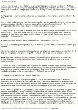 Fenômeno de transfiguração
4. Pode ocorrer que os espectadores sejam enganados por uma falsa aparência? - R. Pode
ocorrer também que o perispírito desempenhe o papel que conheceis. No fato citado, ocorreu
contração nervosa, e a imaginação aumentou-a muito; de resto, esse fenômeno é bastante
raro.
5. O papel do perispírito seria análogo ao que se passa no fenômeno de bicorporeidade? - R.
Sim.
6. É preciso, então, que, no caso de transfiguração, haja de-saparição do corpo real, para os
espectadores que não vêem mais que o perispírito sob uma forma diferente? - R.
Desaparição, não física, mas oclusão. Entendei-vos sobre as palavras.
7. Parece resultar disso que acabais de dizer que, no fenômeno da transfiguração, pode haver
dois efeitos: 15 Alteração dos traços do corpo real, em conseqüência de uma contração,
nervosa. 2° Aparência variável do perispírito que se torna visível. É assim que devemos
entender? - R. Certamente.
8. Qual é a causa primeira desse fenômeno? - R. A vontade do Espírito.
9. Todos os Espíritos podem produzi-lo? - R. Não: os Espíritos não podem sempre fazer o que
querem.
10. Como explicar a força anormal dessa jovem transfigurada na pessoa de seu irmão? - R. O
Espírito não possui uma grande força? De resto, é a do corpo em seu estado normal.
Nota. Esse fato nada tem de surpreendente; freqüentemente, vêem-se as pessoas mais
fracas dotadas momentaneamente de uma força muscular prodigiosa, por uma causa
superexcitante.
11. Uma vez que, no fenômeno da transfiguração, o olhar do observador pode ver uma
imagem diferente da realidade, ocorre o mesmo em certas manifestações físicas? Quando por
exemplo uma mesa se eleva sem o contato das mãos, e que é vista acima do solo, é
verdadeiramente a mesa que se destacou? - R. Podeis perguntá-lo?
12. O que é que a ergue? - R. A força do Espírito.
Nota. Esse fenômeno já foi explicado por São Luís, e tratamos essa questão, de modo
completo, nos números de maio e junho de 1858, a propósito da teoria das manifestações
físicas. Foi-nos dito que, nesse caso, a mesa, ou o objeto qualquer que se mova, se anima de
uma vida factícia, momentânea, que lhe permite obedecer à vontade do Espírito.
Certas pessoas quiseram ver, nesse fato, uma simples ilusão de ótica que faria ver, por uma
espécie de miragem, a mesa no espaço, ao passo que ela estaria realmente sobre o solo.
Ainda que a coisa fosse assim, ela não seria menos digna de atenção; é notável que aqueles
que querem contestar ou denegrir os fenômenos espíritas, expliquem-nos por causas que
seriam, elas mesmas, verdadeiros prodígios, e bem mais difíceis de compreender-se; ora, por
que, pois, tratar isso com tanto desdém? Se a causa que assinalam é real, por que não
aprofundá-la? O físico procura se render conta do menor movimento anormal da agulha
imantada; o químico na mais leve mudança na atração muscular por que, pois, ver-se com
http://www.espirito.org.br/portal/codificacao/re/1859/03c-fenomeno-de-transfiguracao.html (2 of 3)7/4/2004 09:08:39
 