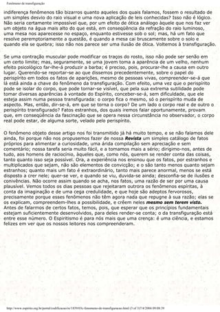Fenômeno de transfiguração
indiferença fenômenos tão bizarros quanto aqueles dos quais falamos, fossem o resultado de
um simples desvio do raio visual e uma nova aplicação de leis conhecidas? Isso não é lógico.
Não seria certamente impossível que, por um efeito de ótica análogo àquele que nos faz ver
um objeto na água mais alto do que está, em conseqüência da refração do raio luminoso,
uma mesa nos aparecesse no espaço, enquanto estivesse sob o sol; mas, há um fato que
resolve peremptoriamente a questão, é quando a mesa cai bruscamente sobre o solo e
quando ela se quebra; isso não nos parece ser uma ilusão de ótica. Voltemos à transfiguração.
Se uma contração muscular pode modificar os traços do rosto, isso não pode ser senão em
um certo limite; mas, seguramente, se uma jovem toma a aparência de um velho, nenhum
efeito psicológico far-lhe-á produzir a barba; é preciso, pois, procurar-lhe a causa em outro
lugar. Querendo-se reportar-se ao que dissemos precedentemente, sobre o papel do
perispírito em todos os fatos de aparições, mesmo de pessoas vivas, compreender-se-á que
lá está ainda a chave do fenômeno da transfiguração. Com efeito, uma vez que o perispírito
pode se isolar do corpo, que pode tornar-se visível, que pela sua extrema sutilidade pode
tomar diversas aparências à vontade do Espírito, conceber-se-á, sem dificuldade, que ele
esteja assim numa pessoa transfigurada: o corpo fica o mesmo, só o perispírito muda de
aspecto. Mas, então, dir-se-á, em que se torna o corpo? De um lado o corpo real e de outro o
perispírito transfigurado? Fatos estranhos, dos quais iremos falar oportunamente, provam
que, em conseqüência da fascinação que se opera nessa circunstância no observador, o corpo
real pode estar, de alguma sorte, velado pelo perispírito.
O fenômeno objeto desse artigo nos foi transmitido já há muito tempo, e se não falamos dele
ainda, foi porque não nos propusemos fazer de nossa Revista um simples catálogo de fatos
próprios para alimentar a curiosidade, uma árida compilação sem apreciação e sem
comentário; nossa tarefa seria muito fácil, e a tomamos mais a sério; dirigimo-nos, antes de
tudo, aos homens de raciocínio, àqueles que, como nós, querem se render conta das coisas,
tanto quanto isso seja possível. Ora, a experiência nos ensinou que os fatos, por estranhos e
multiplicados que sejam, não são elementos de convicção; e o são tanto menos quanto sejam
estranhos; quanto mais um fato é extraordinário, tanto mais parece anormal, menos se está
disposto a crer nele; quer-se ver, e quando se viu, duvida-se ainda; desconfia-se de ilusões e
conivências. Não ocorre assim quando se acha, nos fatos, uma razão de ser por uma causa
plausível. Vemos todos os dias pessoas que rejeitaram outrora os fenômenos espíritas, à
conta da imaginação e de uma cega credulidade, e que hoje são adeptos fervorosos,
precisamente porque esses fenômenos não têm agora nada que repugne à sua razão; elas se
os explicam, compreendem-lhes a possibilidade, e crêem neles mesmo sem terem visto.
Antes de falarmos de certos fatos, temos, pois, que esperar que os princípios fundamentais
estejam suficientemente desenvolvidos, para deles render-se conta; o da transfiguração está
entre esse número. O Espiritismo é para nós mais que uma crença: é uma ciência, e estamos
felizes em ver que os nossos leitores nos compreenderam.
http://www.espirito.org.br/portal/codificacao/re/1859/03c-fenomeno-de-transfiguracao.html (3 of 3)7/4/2004 09:08:39
 