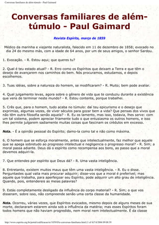 Conversas familiares de além-túmulo - Paul Gaimard
Conversas familiares de além-
túmulo - Paul Gaimard
Revista Espírita, março de 1859
Médico da marinha e viajante naturalista, falecido em 11 de dezembro de 1858; evocado no
dia 24 do mesmo más, com a idade de 64 anos, por um de seus amigos, o senhor Sardou.
1. Evocação. - R. Estou aqui; que queres tu?
2. Qual é teu estado atual? - R. Erro como os Espíritos que deixam a Terra e que têm o
desejo de avançarem nos caminhos do bem. Nós procuramos, estudamos, e depois
escolhemos.
3. Tuas idéias, sobre a natureza do homem, se modificaram? - R. Muito; bem pode avaliar.
4. Qual julgamento levas, agora sobre o gênero de vida que te conduziu durante a existência
que vens de terminar neste mundo? - R. Estou contente, porque trabalhei.
5. Crês que, para o homem, tudo acaba no túmulo: daí teu epicurismo e o desejo que
exprimias, algumas vezes, de viver séculos para gozar bem a vida? Que pensas dos vivos que
não têm outra filosofia senão aquela? - R. Eu os lamento, mas isso, todavia, lhes serve: com
um tal sistema, podem apreciar friamente tudo o que entusiasma os outros homens, e isso
lhes permite julgarem sadiamente muitas coisas que fascinam os crédulos em excesso.
Nota. - É a opinião pessoal do Espírito; damo-la como tal e não como máxima.
6. O homem que se esforça moralmente, antes que intelectualmente, faz melhor que aquele
que se apega sobretudo ao progresso intelectual e negligencia o progresso moral? - R. Sim; a
moral passa adiante. Deus dá o espírito como recompensa aos bons, ao passo que a moral
devemos adquiri-la.
7. Que entendes por espírito que Deus dá? - R. Uma vasta inteligência.
8. Entretanto, existem muitos maus que têm uma vasta inteligência. - R. Eu o disse.
Perguntastes qual valia mais procurar adquirir; disse-vos que a moral é preferível; mas
aquele que trabalha, para aperfeiçoar seu Espírito, pode adquirir um alto grau de inteligência.
Quando, pois, entendereis as meias palavras?
9. Estás completamente desligado da influência do corpo material? - R. Sim; o que vos
disseram, sobre isso, não compreende senão uma certa classe da humanidade.
Nota. Ocorreu, várias vezes, que Espíritos evocados, mesmo depois de alguns meses de sua
morte, declararam estarem ainda sob a influência da matéria; mas esses Espíritos foram
todos homens que não haviam progredido, nem moral nem intelectualmente. É da classe
http://www.espirito.org.br/portal/codificacao/re/1859/03e-conversas-familiares.html (1 of 4)7/4/2004 09:08:59
 