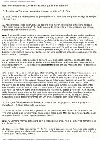 Conversas familiares de além-túmulo - Paul Gaimard
dessa humanidade que quer falar o Espírito que foi Paul Gaimard.
10. Tivestes, na Terra, outras existências além da última? - R. Sim.
11. Esta última é a conseqüência da precedente? - R. Não, tive um grande espaço de tempo
entre as duas.
12. Apesar desse longo intervalo, não poderia nele haver, entretanto, uma certa relação
entre essas duas existências? - R. Cada minuto de nossa vida é a conseqüência do minuto
precedente, se o entendes assim.
Nota. O doutor B..., que assistia essa conversa, exprimiu a opinião de que certos pendores,
certos instintos que, por vezes, despertam em nós, poderiam bem serem como reflexo de
uma existência anterior. Cita vários fatos, perfeitamente constatados, de jovens mulheres
que, na gravidez, foram impelidas a atos ferozes, como por exemplo, aquela que se atirou
sobre o braço de um rapaz estúpido e deu-lhes belas dentadas; outra que cortou a cabeça de
um menino, e ela mesma levou essa cabeça ao comissário de polícia; uma terceira que
matou seu marido, cortou-o em pequenos pedaços e salgou, e com os quais se alimentou
durante vários dias. O doutor perguntou se, em uma existência anterior, essas mulheres não
haviam sido antropófagas.
13. Ouvistes o que acaba de dizer o doutor B..., é que esses instintos, designados sob o
nome de vontade de mulheres grávidas, são conseqüências de hábitos contraídos em uma
existência anterior? - R. Não; loucura transitória; paixão em seu mais alto grau; o Espírito é
eclipsado pela vontade.
Nota. 0 doutor B... fez observar que, efetivamente, os médicos consideram esses atos como
casos de loucura transitória. Partilhamos essa opinião, mas não pelos mesmos motivos, já
que aqueles que não estão familiarizados com os fenômenos espíritas são, geralmente,
levados a atribuí-los a causas que não conhecem. Estamos persuadidos de que devemos ter
reminiscências de certas disposições morais anteriores; acrescentamos mesmo que é
impossível ser de outro modo, não podendo o progresso cumprir-se senão gradualmente;
mas isso não pode ser aqui o caso, e o que o prova é que as pessoas das quais se vem de
falar não dão nenhum outro sinal de ferocidade fora de seu estado patológico: não haveria,
evidentemente, entre elas, senão uma perturbação momentânea das faculdades morais.
Reconhece-se o reflexo das disposições anteriores por outros sinais, de alguma sorte,
inequívocos e que desenvolveremos em um artigo especial, com fatos em seu apoio.
14. Em ti, na última existência, houve, ao mesmo tempo, progresso moral e progresso
intelectual? - R. Sim; sobretudo intelectual.
15. Poderias dizer-nos qual era o gênero de tua penúltima existência? - R. Ó! fui obscuro.
Tive uma família que tornei infeliz; muito expiei mais tarde. Mas por que me perguntar isso?
Já se passou muito e estou agora em novas fases.
Nota. P. Gaimard morreu celibatário com a idade de 64 anos. Mais de uma vez, lamentou-se
por não ter um lar.
16. Esperas estar logo reencamado? - R. Não, quero pesquisar antes. Amamos este estado de
erraticidade, porque a alma se domina melhor, o Espírito tem mais consciência de sua força;
a carne pesa, obscurece, entrava.
http://www.espirito.org.br/portal/codificacao/re/1859/03e-conversas-familiares.html (2 of 4)7/4/2004 09:08:59
 