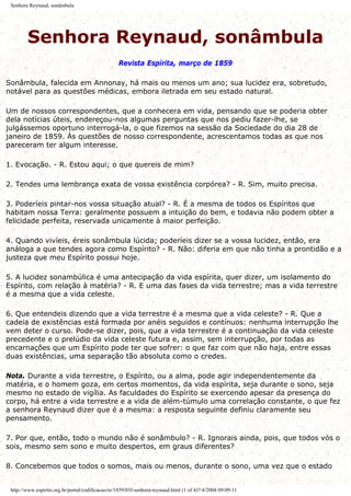 Senhora Reynaud, sonâmbula
Senhora Reynaud, sonâmbula
Revista Espírita, março de 1859
Sonâmbula, falecida em Annonay, há mais ou menos um ano; sua lucidez era, sobretudo,
notável para as questões médicas, embora iletrada em seu estado natural.
Um de nossos correspondentes, que a conhecera em vida, pensando que se poderia obter
dela notícias úteis, endereçou-nos algumas perguntas que nos pediu fazer-lhe, se
julgássemos oportuno interrogá-la, o que fizemos na sessão da Sociedade do dia 28 de
janeiro de 1859. Às questões de nosso correspondente, acrescentamos todas as que nos
pareceram ter algum interesse.
1. Evocação. - R. Estou aqui; o que quereis de mim?
2. Tendes uma lembrança exata de vossa existência corpórea? - R. Sim, muito precisa.
3. Poderíeis pintar-nos vossa situação atual? - R. É a mesma de todos os Espíritos que
habitam nossa Terra: geralmente possuem a intuição do bem, e todavia não podem obter a
felicidade perfeita, reservada unicamente à maior perfeição.
4. Quando vivíeis, éreis sonâmbula lúcida; poderíeis dizer se a vossa lucidez, então, era
análoga a que tendes agora como Espírito? - R. Não: diferia em que não tinha a prontidão e a
justeza que meu Espírito possui hoje.
5. A lucidez sonambúlica é uma antecipação da vida espírita, quer dizer, um isolamento do
Espírito, com relação à matéria? - R. E uma das fases da vida terrestre; mas a vida terrestre
é a mesma que a vida celeste.
6. Que entendeis dizendo que a vida terrestre é a mesma que a vida celeste? - R. Que a
cadeia de existências está formada por anéis seguidos e contínuos: nenhuma interrupção lhe
vem deter o curso. Pode-se dizer, pois, que a vida terrestre é a continuação da vida celeste
precedente e o prelúdio da vida celeste futura e, assim, sem interrupção, por todas as
encarnações que um Espírito pode ter que sofrer: o que faz com que não haja, entre essas
duas existências, uma separação tão absoluta como o credes.
Nota. Durante a vida terrestre, o Espírito, ou a alma, pode agir independentemente da
matéria, e o homem goza, em certos momentos, da vida espírita, seja durante o sono, seja
mesmo no estado de vigília. As faculdades do Espírito se exercendo apesar da presença do
corpo, há entre a vida terrestre e a vida de além-túmulo uma correlação constante, o que fez
a senhora Reynaud dizer que é a mesma: a resposta seguinte definiu claramente seu
pensamento.
7. Por que, então, todo o mundo não é sonâmbulo? - R. Ignorais ainda, pois, que todos vós o
sois, mesmo sem sono e muito despertos, em graus diferentes?
8. Concebemos que todos o somos, mais ou menos, durante o sono, uma vez que o estado
http://www.espirito.org.br/portal/codificacao/re/1859/03f-senhora-reynaud.html (1 of 4)7/4/2004 09:09:11
 
