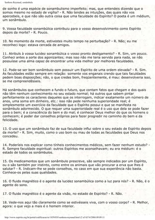 Senhora Reynaud, sonâmbula
de sonho é uma espécie de sonambulismo imperfeito; mas, que entendeis dizendo que o
somos mesmo no estado de vigília? - R. Não tendes as intuições, das quais não vos
apercebeis, e que não são outra coisa que uma faculdade do Espírito? O poeta é um médium,
um sonâmbulo.
9. Vossa faculdade sonambúlica contribuiu para o vosso desenvolvimento como Espírito
depois da morte? - R. Pouco.
10. No momento da morte, estivestes muito tempo na perturbação? - R. Não; eu me
reconheci logo: estava cercada de amigos.
11. Atribuís à vossa lucidez sonambúlica o vosso pronto desligamento? - R. Sim, um pouco.
Conheci antes a sorte dos agonizantes; mas isso não me teria servido para nada, se não
possuísse uma alma capaz de encontrar uma vida melhor por melhores faculdades.
12. Pode-se ser bom sonâmbulo sem possuir um Espírito de uma ordem elevada? - R. Sim.
As faculdades estão sempre em relação: somente vos enganais crendo que tais faculdades
pedem boas disposições; não, o que credes bom, freqüentemente, é mau: desenvolveria isso,
se me compreendêsseis.
Há sonâmbulos que conhecem a fundo o futuro, que contam fatos que chegam e dos quais
não têm nenhum conhecimento no seu estado normal; há outros que sabem pintar
perfeitamente os caracteres daqueles que os interrogam, indicar exatamente um número de
anos, uma soma em dinheiro, etc.: isso não pede nenhuma superioridade real; é
simplesmente um exercício da faculdade que o Espírito possui e que se manifesta no
sonâmbulo adormecido. O que requer uma superioridade real é o uso que dela se pode fazer
para o bem; é a consciência do bem e do mal; é conhecer Deus melhor do que os homens o
conhecem; é poder dar conselhos próprios para fazer progredir no caminho do bem e da
felicidade.
13. O uso que um sonâmbulo faz de sua faculdade influi sobre o seu estado de Espírito depois
da morte? - R. Sim, muito, como o uso bom ou mau de todas as faculdades que Deus nos
concedeu.
14. Poderíeis nos explicar como tínheis conhecimentos médicos, sem fazer nenhum estudo? -
R. Sempre faculdade espiritual: outros Espíritos me aconselhavam; eu era médium: é o
estado de todos os sonâmbulos.
15. Os medicamentos que um sonâmbulo prescreve, são sempre indicados por um Espírito,
ou o são também por instinto, como entre os animais que vão procurar a erva que lhes é
salutar? - R. Indicam-lhe se pede conselhos, no caso em que sua experiência não basta.
Conhece-os pelas suas qualidades.
16. O fluido magnético é o agente da lucidez sonambúlica como a luz para nós? - R. Não, é o
agente do sono.
17. O fluido magnético é o agente da visão, no estado de Espírito? - R. Não.
18. Vede-nos aqui tão claramente como se estivésseis viva, com o vosso corpo? - R. Melhor,
agora: o que vejo a mais é o homem interior.
http://www.espirito.org.br/portal/codificacao/re/1859/03f-senhora-reynaud.html (2 of 4)7/4/2004 09:09:11
 
