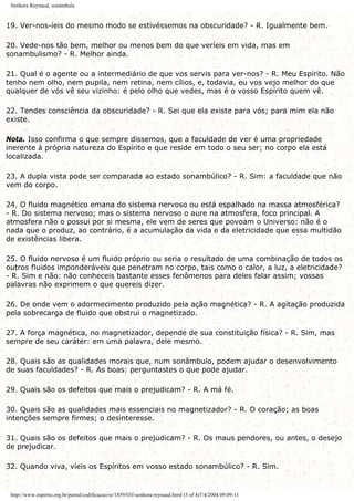 Senhora Reynaud, sonâmbula
19. Ver-nos-íeis do mesmo modo se estivéssemos na obscuridade? - R. Igualmente bem.
20. Vede-nos tão bem, melhor ou menos bem do que veríeis em vida, mas em
sonambulismo? - R. Melhor ainda.
21. Qual é o agente ou a intermediário de que vos servis para ver-nos? - R. Meu Espírito. Não
tenho nem olho, nem pupila, nem retina, nem cílios, e, todavia, eu vos vejo melhor do que
qualquer de vós vê seu vizinho: é pelo olho que vedes, mas é o vosso Espírito quem vê.
22. Tendes consciência da obscuridade? - R. Sei que ela existe para vós; para mim ela não
existe.
Nota. Isso confirma o que sempre dissemos, que a faculdade de ver é uma propriedade
inerente à própria natureza do Espírito e que reside em todo o seu ser; no corpo ela está
localizada.
23. A dupla vista pode ser comparada ao estado sonambúlico? - R. Sim: a faculdade que não
vem do corpo.
24. O fluido magnético emana do sistema nervoso ou está espalhado na massa atmosférica?
- R. Do sistema nervoso; mas o sistema nervoso o aure na atmosfera, foco principal. A
atmosfera não o possui por si mesma, ele vem de seres que povoam o Universo: não é o
nada que o produz, ao contrário, é a acumulação da vida e da eletricidade que essa multidão
de existências libera.
25. O fluido nervoso é um fluido próprio ou seria o resultado de uma combinação de todos os
outros fluidos imponderáveis que penetram no corpo, tais como o calor, a luz, a eletricidade?
- R. Sim e não: não conheceis bastante esses fenômenos para deles falar assim; vossas
palavras não exprimem o que quereis dizer.
26. De onde vem o adormecimento produzido pela ação magnética? - R. A agitação produzida
pela sobrecarga de fluido que obstrui o magnetizado.
27. A força magnética, no magnetizador, depende de sua constituição física? - R. Sim, mas
sempre de seu caráter: em uma palavra, dele mesmo.
28. Quais são as qualidades morais que, num sonâmbulo, podem ajudar o desenvolvimento
de suas faculdades? - R. As boas: perguntastes o que pode ajudar.
29. Quais são os defeitos que mais o prejudicam? - R. A má fé.
30. Quais são as qualidades mais essenciais no magnetizador? - R. O coração; as boas
intenções sempre firmes; o desinteresse.
31. Quais são os defeitos que mais o prejudicam? - R. Os maus pendores, ou antes, o desejo
de prejudicar.
32. Quando viva, víeis os Espíritos em vosso estado sonambúlico? - R. Sim.
http://www.espirito.org.br/portal/codificacao/re/1859/03f-senhora-reynaud.html (3 of 4)7/4/2004 09:09:11
 