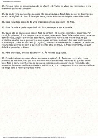 Senhora Reynaud, sonâmbula
33. Por que todos os sonâmbulos não os vêem? - R. Todos os vêem por momentos, e em
diferentes graus de claridade.
34. De onde vem, para certas pessoas não sonâmbulas, a facul dade de ver os Espíritos no
estado de vigília? - R. Isso é dado por Deus, como a outros a inteligência ou a bondade.
35. Essa faculdade procede de uma organização física especial? - R. Não.
36. Essa faculdade pode se perder? - R. Sim, como pode ser adquirida.
37. Quais são as causas que podem fazê-la perder? - R. As más intenções, dissemos. Por
condição primeira, é preciso procurar propor-se, realmente, fazer dela um bom uso; uma vez
definido isso, julgai se mereceis esse favor, porque ela não é dada inutilmente. O que
prejudica àqueles que a possuem, é que, quase sempre, misturam-lhe essa infeliz paixão
humana que conheceis tão bem (o orgulho), mesmo com o desejo de conseguir os melhores
resultados; glorifica-se com o que não é senão obra de Deus, e, freqüentemente, se quer
dela tirar proveito. - Adeus.
38. Para onde ides, em nos deixando? - R. Às minhas ocupações.
39. Poderíeis dizer-nos quais são as vossas ocupações? - R. Tenho-as como vós; trato
primeiro de me instruir e, por isso, misturo-me às sociedades melhores do que eu; como
lazer faço o bem, e minha vida se passa na esperança de alcançar maior felicidade. Não
temos nenhuma necessidade material a satisfazer e, por conseguinte, toda a nossa atividade
se dirige para o nosso progresso moral.
http://www.espirito.org.br/portal/codificacao/re/1859/03f-senhora-reynaud.html (4 of 4)7/4/2004 09:09:11
 