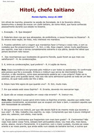 Hitoti, chefe taitiano
Hitoti, chefe taitiano
Revista Espírita, março de 1859
Um oficial da marinha, presente na sessão da Sociedade, de 4 de fevereiro último,
testemunhou o desejo de evocar um chefe taitiano, de nome Hitoti, que havia conhecido
pessoalmente durante sua estada na Oceania.
1. Evocação. - R. Que desejais?
2. Poderíeis dizer-nos por que abraçastes, de preferência, a causa francesa na Oceania? - R.
Eu amava essa nação; de resto, meu interesse mo mandava.
3. Ficastes satisfeito com a viagem que mandamos fazer à França o vosso neto, e com os
cuidados que lhe proporcionamos? - R. Sim, e não. Essa viagem, talvez muito aperfeiçoou
seu espírito, mas isso o tornou completamente estranho à sua pátria, dando-lhe idéias que
jamais deveriam nele nascer.
4 . Das recompensas que recebestes do governo francês, quais foram as que mais vos
satisfizeram? - R. As condecorações.
5. E, entre as condecorações, qual preferis? - R. A Legião de Honra.
Nota. Essa circunstância era ignorada pelo médium e por todos os assistentes; foi confirmada
pela pessoa que fez a evocação. Embora o médium que servia de intermediário fosse
intuitivo, e não mecânico, como esse pensamento poderia ser o seu próprio? Poder-se-ia
conceber para uma questão banal, mas isso não seria admissível quando se trata de um fato
positivo, do qual nada podia dar-lhe a idéia.
6. Estais mais feliz agora do que quando vivo? - R. Sim, muito mais.
7. Em que estado está vosso Espírito? - R. Errante, devendo me reencarnar logo.
8. Quais são as vossas ocupações em vossa vida errante? - R. Instruir-me.
Nota. Essa resposta é quase geral entre todos os Espíritos errantes; aqueles que estão mais
avançados moralmente, acrescentam que se ocupam em fazer o bem, e assistem aqueles que
têm necessidade de conselhos.
9. De que maneira vos instruís, por que não deveis fazê-lo do mesmo modo que durante a
sua vida? - R. Não; trabalho meu espírito; eu viajo. Compreendo que isso é pouco inteligível
para vós; sabereis, com efeito, mais tarde.
10. Quais são os continentes que freqüentais com mais bom grado? - R. Continentes? Não
viajo mais sobre vossa Terra, estejais bem persuadidos disso; vou mais alto, mais baixo,
acima, abaixo, moral e fisicamente. Vi e examinei, com o maior cuidado, mundos ao vosso
oriente e ao vosso poente, que ainda estão num estado de barbárie terrível, e outros que
http://www.espirito.org.br/portal/codificacao/re/1859/03h-hitoti-chefe-taitiano.html (1 of 2)7/4/2004 09:09:22
 