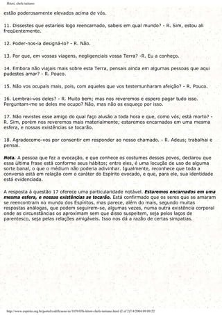 Hitoti, chefe taitiano
estão poderosamente elevados acima de vós.
11. Dissestes que estaríeis logo reencarnado, sabeis em qual mundo? - R. Sim, estou ali
freqüentemente.
12. Poder-nos-ia designá-lo? - R. Não.
13. Por que, em vossas viagens, negligenciais vossa Terra? -R. Eu a conheço.
14. Embora não viajais mais sobre esta Terra, pensais ainda em algumas pessoas que aqui
pudestes amar? - R. Pouco.
15. Não vos ocupais mais, pois, com aqueles que vos testemunharam afeição? - R. Pouco.
16. Lembrai-vos deles? - R. Muito bem; mas nos reveremos e espero pagar tudo isso.
Perguntam-me se deles me ocupo? Não, mas não os esqueço por isso.
17. Não revistes esse amigo do qual faço alusão a toda hora e que, como vós, está morto? -
R. Sim, porém nos reveremos mais materialmente; estaremos encarnados em uma mesma
esfera, e nossas existências se tocarão.
18. Agradecemo-vos por consentir em responder ao nosso chamado. - R. Adeus; trabalhai e
pensai.
Nota. A pessoa que fez a evocação, e que conhece os costumes desses povos, declarou que
essa última frase está conforme seus hábitos; entre eles, é uma locução de uso de alguma
sorte banal, o que o médium não poderia adivinhar. Igualmente, reconhece que toda a
conversa está em relação com o caráter do Espírito evocado, e que, para ele, sua identidade
está evidenciada.
A resposta à questão 17 oferece uma particularidade notável. Estaremos encarnados em uma
mesma esfera, e nossas existências se tocarão. Está confirmado que os seres que se amaram
se reencontram no mundo dos Espíritos, mas parece, além do mais, segundo muitas
respostas análogas, que podem seguirem-se, algumas vezes, numa outra existência corporal
onde as circunstâncias os aproximam sem que disso suspeitem, seja pelos laços de
parentesco, seja pelas relações amigáveis. Isso nos dá a razão de certas simpatias.
http://www.espirito.org.br/portal/codificacao/re/1859/03h-hitoti-chefe-taitiano.html (2 of 2)7/4/2004 09:09:22
 