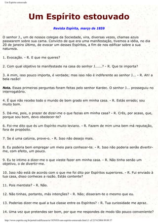 Um Espírito estouvado
Um Espírito estouvado
Revista Espírita, março de 1859
O senhor J., um de nossos colegas da Sociedade, vira, diversas vezes, chamas azuis
passearem sobre sua cama. Convicto de que era uma manifestação, tivemos a idéia, no dia
20 de janeiro último, de evocar um desses Espíritos, a fim de nos edificar sobre a sua
natureza.
1. Evocação. - R. E que me queres?
2. Com qual objetivo te manifestaste na casa do senhor J......? - R. Que te importa?
3. A mim, isso pouco importa, é verdade; mas isso não é indiferente ao senhor J... - R. Ah! a
bela razão!
Nota. Essas primeiras perguntas foram feitas pelo senhor Kardec. O senhor J... prosseguiu no
interrogatório.
4. É que não recebo todo o mundo de bom grado em minha casa. - R. Estás errado; sou
muito bom.
5. Dá-me, pois, o prazer de dizer-me o que fazias em minha casa? - R. Crês, por acaso, que,
porque sou bom, devo obedecer-te?
6. Foi-me dito que és um Espírito muito leviano. - R. Fazem de mim uma bem má reputação,
fora de propósito.
7. Se é uma calúnia, prove-o. - R. Isso não desejo mais.
8. Eu poderia bem empregar um meio para conhecer-te. - R. Isso não poderia senão divertir-
me, com efeito, um pouco.
9. Eu te intimo a dizer-me o que vieste fazer em minha casa. - R. Não tinha senão um
objetivo, o de divertir-me.
10. Isso não está de acordo com o que me foi dito por Espíritos superiores. - R. Fui enviado à
tua casa, disso conheces a razão. Estás contente?
11. Pois mentiste? - R. Não.
12. Não tinhas, portanto, más intenções? - R. Não; disseram-te o mesmo que eu.
13. Poderias dizer-me qual a tua classe entre os Espíritos? - R. Tua curiosidade me apraz.
14. Uma vez que pretendes ser bom, por que me respondes de modo tão pouco conveniente?
http://www.espirito.org.br/portal/codificacao/re/1859/03i-um-espirito-estouvado.html (1 of 2)7/4/2004 09:09:37
 